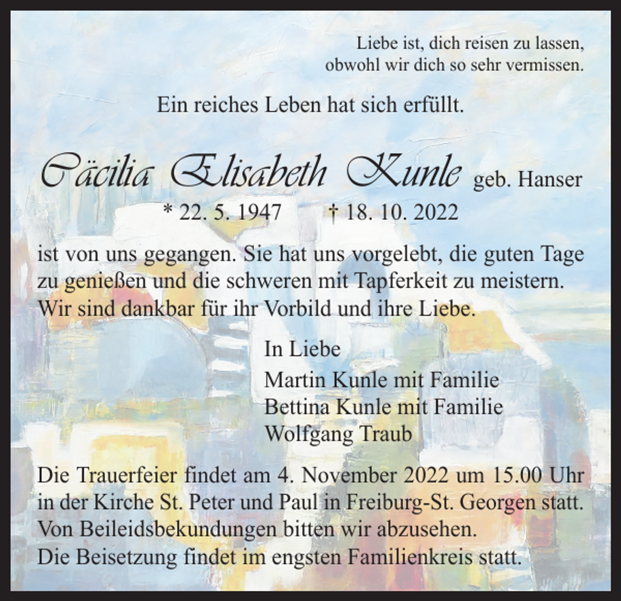 <p>Liebe ist, dich reisen zu lassen,<br />obwohl wir dich so sehr vermissen.</p><p>Ein reiches Leben hat sich erfüllt.</p><p>Cäcilia Elisabeth Kunle geb. Hanser<br />* 22. 5. 1947 † 18. 10. 2022</p><p>ist von uns gegangen. Sie hat uns vorgelebt, die guten Tage<br />zu genießen und die schweren mit Tapferkeit zu meistern.<br />Wir sind dankbar für ihr Vorbild und ihre Liebe.<br />In Liebe<br />Martin Kunle mit Familie<br />Bettina Kunle mit Familie<br />Wolfgang Traub<br />Die Trauerfeier findet am 4. November 2022 um 15.00 Uhr<br />in der Kirche St. Peter und Paul in Freiburg-St. Georgen statt.<br />Von Beileidsbekundungen bitten wir abzusehen.<br />Die Beisetzung findet im engsten Familienkreis statt.</p>