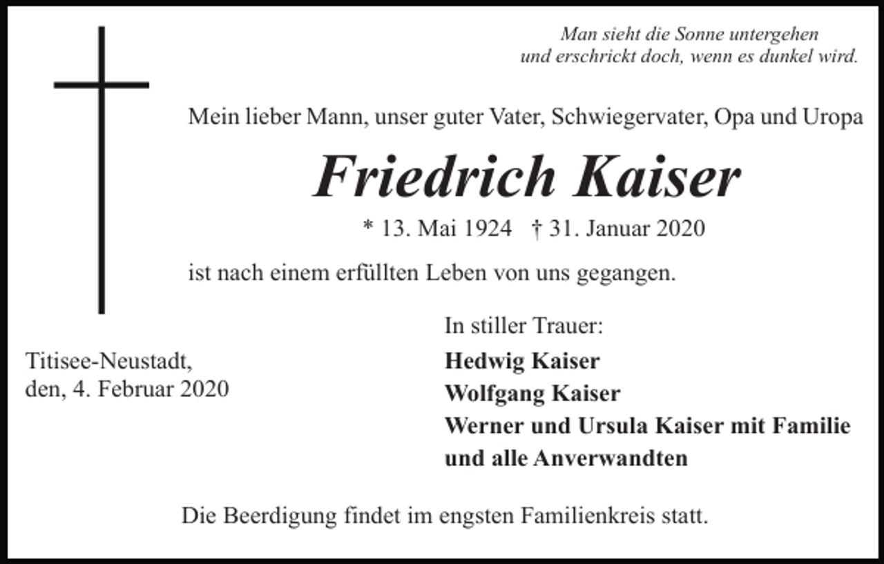 <p>Man sieht die Sonne untergehen<br />und erschrickt doch, wenn es dunkel wird.</p><p>Mein lieber Mann, unser guter Vater, Schwiegervater, Opa und Uropa</p><p>Friedrich Kaiser<br />* 13. Mai 1924 † 31. Januar 2020<br />ist nach einem erfüllten Leben von uns gegangen.</p><p>Titisee-Neustadt,<br />den, 4. Februar 2020</p><p>In stiller Trauer:<br />Hedwig Kaiser<br />Wolfgang Kaiser<br />Werner und Ursula Kaiser mit Familie<br />und alle Anverwandten</p><p>Die Beerdigung findet im engsten Familienkreis statt.</p>
