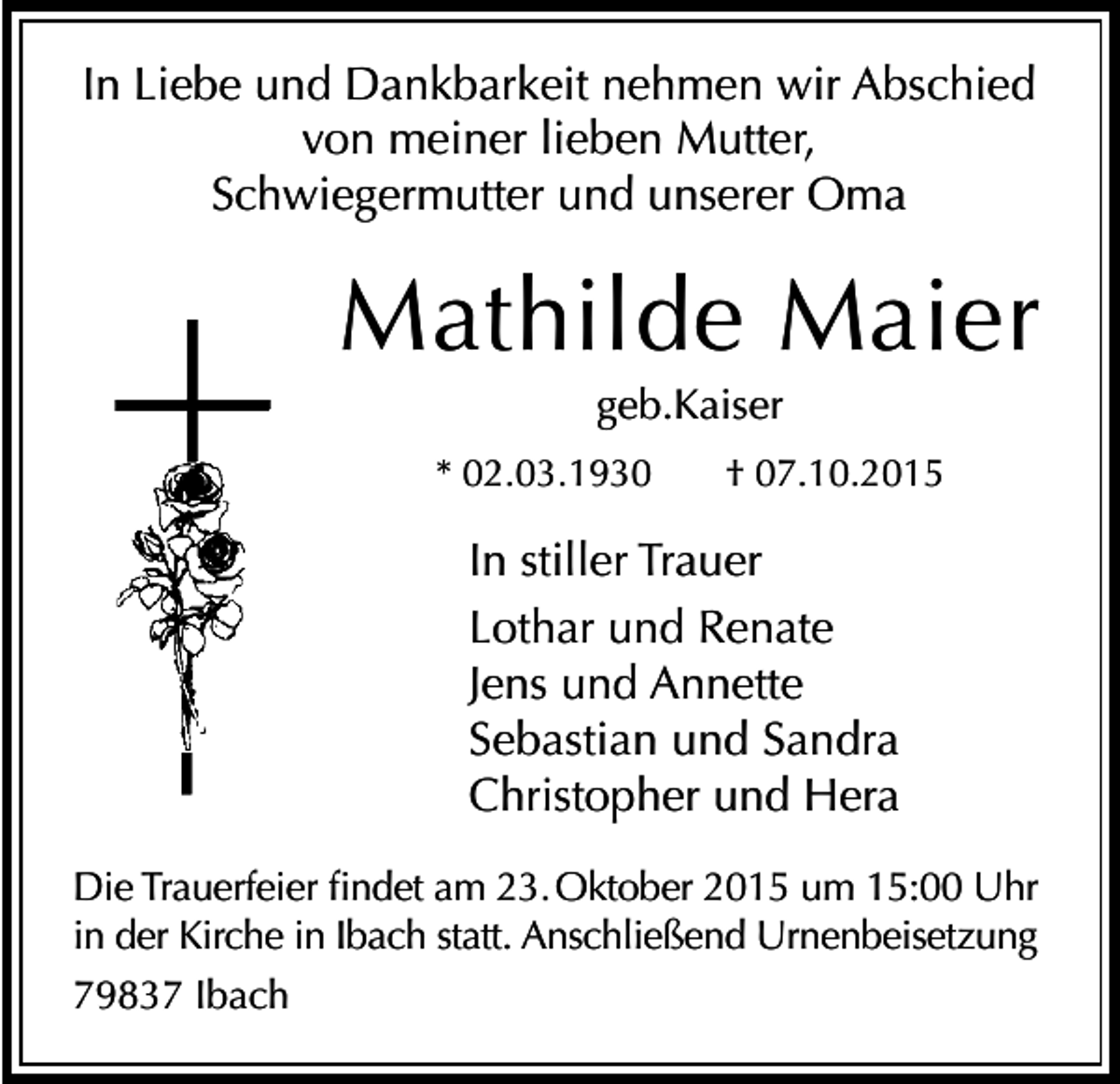 <p>In Liebe und Dankbarkeit nehmen wir Abschied<br />von meiner lieben Mutter,<br />Schwiegermutter und unserer Oma</p><p>Mathilde Maier<br />geb.Kaiser<br />* 02.03.1930</p><p>† 07.10.2015</p><p>In stiller Trauer<br />Lothar und Renate<br />Jens und Annette<br />Sebastian und Sandra<br />Christopher und Hera<br />Die Trauerfeier findet am 23. Oktober 2015 um 15:00 Uhr<br />in der Kirche in Ibach statt. Anschließend Urnenbeisetzung<br />79837 Ibach</p>