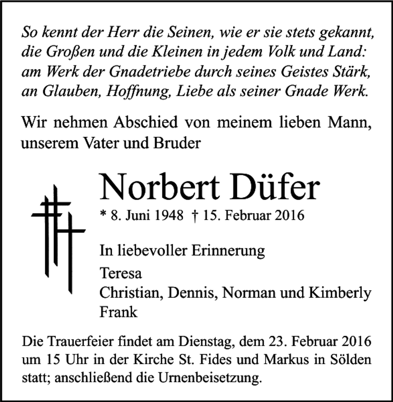 <p>So kennt der Herr die Seinen, wie er sie stets gekannt,<br />die Großen und die Kleinen in jedem Volk und Land:<br />am Werk der Gnadetriebe durch seines Geistes Stärk,<br />an Glauben, Hoffnung, Liebe als seiner Gnade Werk.</p><p>Wir nehmen Abschied von meinem lieben Mann,<br />unserem Vater und Bruder</p><p>Norbert Düfer<br />* 8. Juni 1948 † 15. Februar 2016</p><p>In liebevoller Erinnerung<br />Teresa<br />Christian, Dennis, Norman und Kimberly<br />Frank<br />Die Trauerfeier findet am Dienstag, dem 23. Februar 2016<br />um 15 Uhr in der Kirche St. Fides und Markus in Sölden<br />statt; anschließend die Urnenbeisetzung.</p>