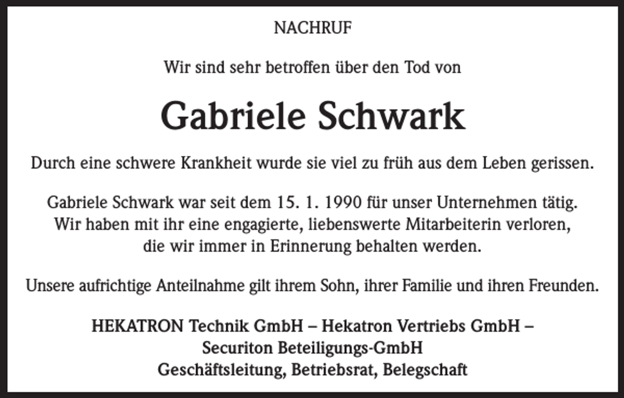<p>NACHRUF<br />Wir sind sehr betroffen über den Tod von</p><p>Gabriele Schwark<br />Durch eine schwere Krankheit wurde sie viel zu früh aus dem Leben gerissen.<br />Gabriele Schwark war seit dem 15. 1. 1990 für unser Unternehmen tätig.<br />Wir haben mit ihr eine engagierte, liebenswerte Mitarbeiterin verloren,<br />die wir immer in Erinnerung behalten werden.<br />Unsere aufrichtige Anteilnahme gilt ihrem Sohn, ihrer Familie und ihren Freunden.<br />HEKATRON Technik GmbH – Hekatron Vertriebs GmbH –<br />Securiton Beteiligungs-GmbH<br />Geschäftsleitung, Betriebsrat, Belegschaft</p>