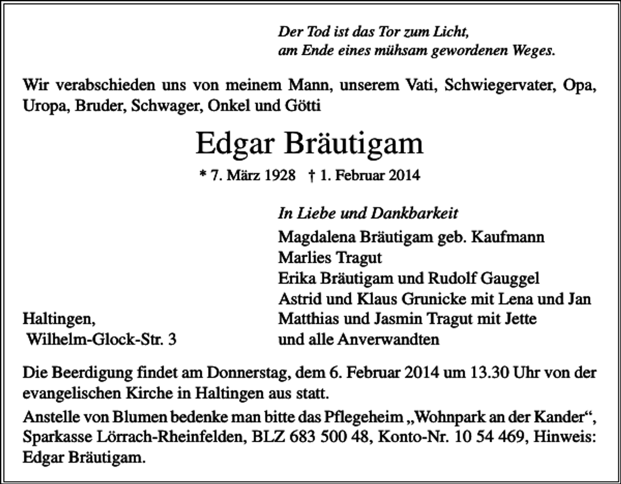 <p>Der Tod ist das Tor zum Licht,<br />am Ende eines mühsam gewordenen Weges.</p><p>Wir verabschieden uns von meinem Mann, unserem Vati, Schwiegervater, Opa,<br />Uropa, Bruder, Schwager, Onkel und Götti</p><p>Edgar Bräutigam<br />* 7. März 1928 † 1. Februar 2014</p><p>Haltingen,<br />Wilhelm-Glock-Str. 3</p><p>In Liebe und Dankbarkeit<br />Magdalena Bräutigam geb. Kaufmann<br />Marlies Tragut<br />Erika Bräutigam und Rudolf Gauggel<br />Astrid und Klaus Grunicke mit Lena und Jan<br />Matthias und Jasmin Tragut mit Jette<br />und alle Anverwandten</p><p>Die Beerdigung findet am Donnerstag, dem 6. Februar 2014 um 13.30 Uhr von der<br />evangelischen Kirche in Haltingen aus statt.<br />Anstelle von Blumen bedenke man bitte das Pflegeheim „Wohnpark an der Kander“,<br />Sparkasse Lörrach-Rheinfelden, BLZ 683 500 48, Konto-Nr. 10 569, Hinweis:<br />Edgar Bräutigam.</p>
