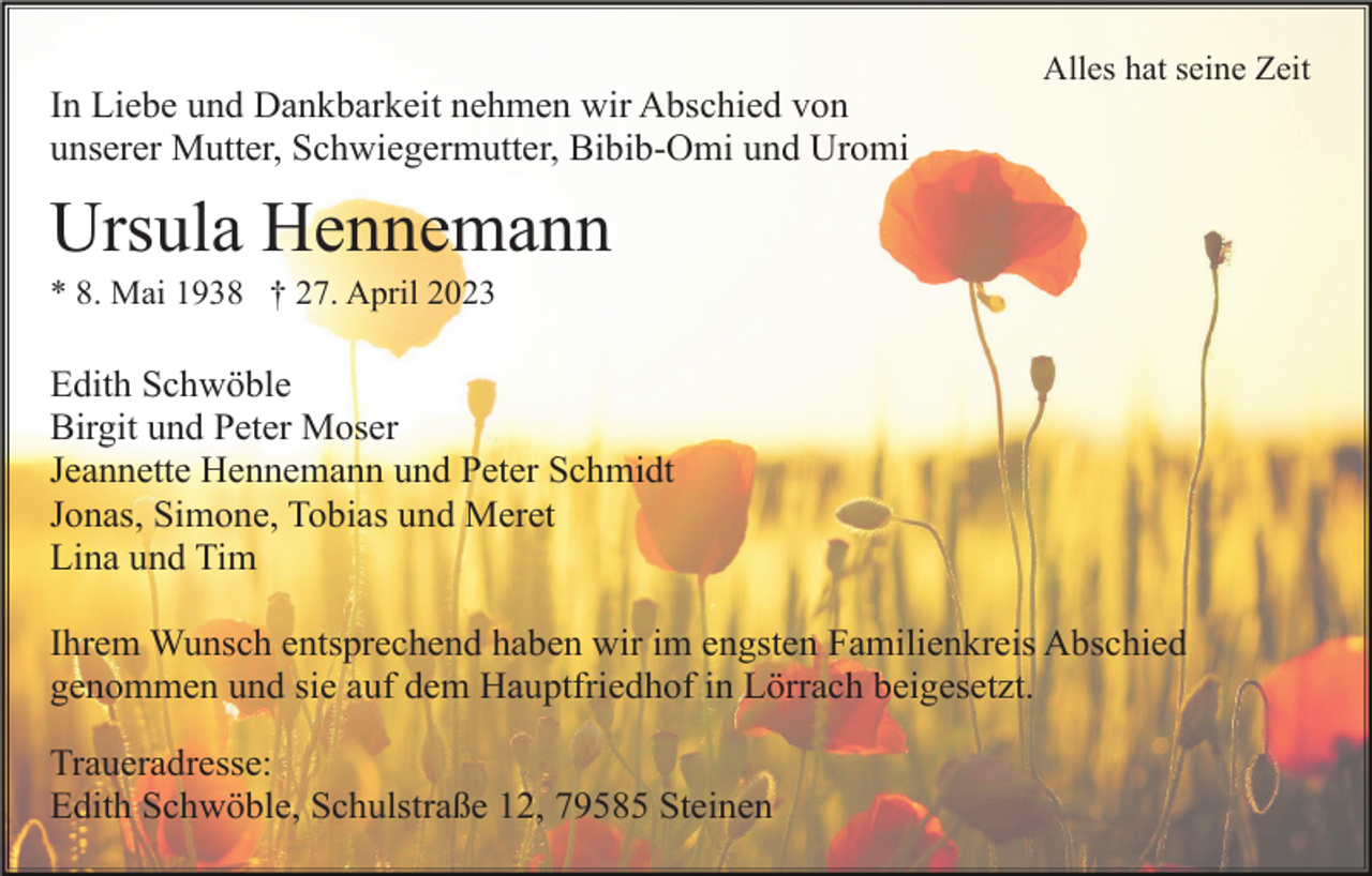 <p>Alles hat seine Zeit</p><p>In Liebe und Dankbarkeit nehmen wir Abschied von<br />unserer Mutter, Schwiegermutter, Bibib-Omi und Uromi</p><p>Ursula Hennemann<br />* 8. Mai 1938 † 27. April 2023</p><p>Edith Schwöble<br />Birgit und Peter Moser<br />Jeannette Hennemann und Peter Schmidt<br />Jonas, Simone, Tobias und Meret<br />Lina und Tim<br />Ihrem Wunsch entsprechend haben wir im engsten Familienkreis Abschied<br />genommen und sie auf dem Hauptfriedhof in Lörrach beigesetzt.<br />Traueradresse:<br />Edith Schwöble, Schulstraße 12, 79585 Steinen</p>