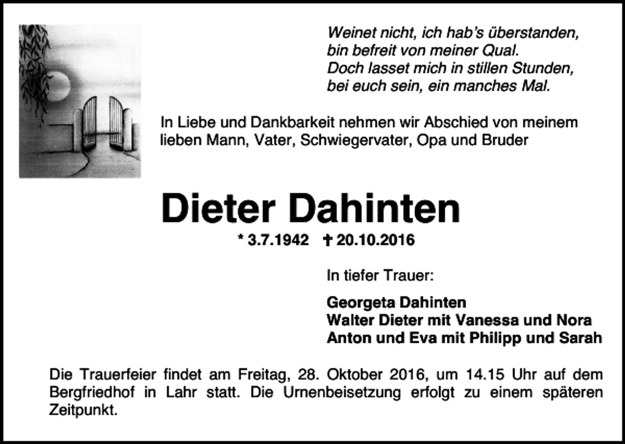 <p>Weinet nicht, ich hab’s überstanden,<br />bin befreit von meiner Qual.<br />Doch lasset mich in stillen Stunden,<br />bei euch sein, ein manches Mal.<br />In Liebe und Dankbarkeit nehmen wir Abschied von meinem<br />lieben Mann, Vater, Schwiegervater, Opa und Bruder</p><p>Dieter Dahinten<br />* 3.7.1942 � 20.10.2016<br />In tiefer Trauer:<br />Georgeta Dahinten<br />Walter Dieter mit Vanessa und Nora<br />Anton und Eva mit Philipp und Sarah<br />Die Trauerfeier findet am Freitag, 28. Oktober 2016, um 14.15 Uhr auf dem<br />Bergfriedhof in Lahr statt. Die Urnenbeisetzung erfolgt zu einem späteren<br />Zeitpunkt.</p>