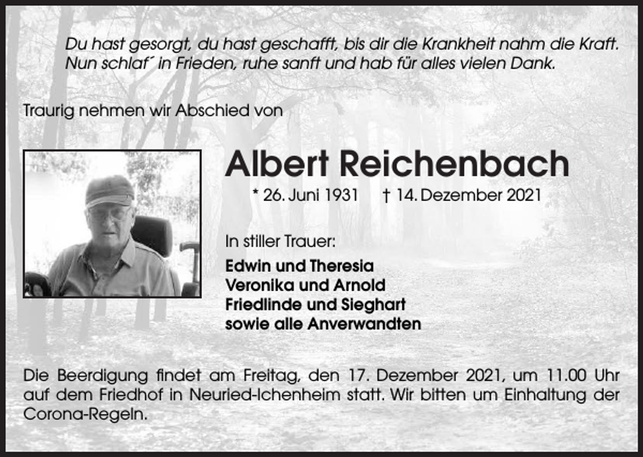 <p>Du hast gesorgt, du hast geschafft, bis dir die Krankheit nahm die Kraft.<br />Nun schlaf´ in Frieden, ruhe sanft und hab für alles vielen Dank.<br />Traurig nehmen wir Abschied von</p><p>Albert Reichenbach<br />* 26. Juni 1931</p><p>† 14. Dezember 2021</p><p>In stiller Trauer:<br />Edwin und Theresia<br />Veronika und Arnold<br />Friedlinde und Sieghart<br />sowie alle Anverwandten<br />Die Beerdigung ﬁndet am Freitag, den 17. Dezember 2021, um 11.00 Uhr<br />auf dem Friedhof in Neuried-Ichenheim statt. Wir bitten um Einhaltung der<br />Corona-Regeln.</p>