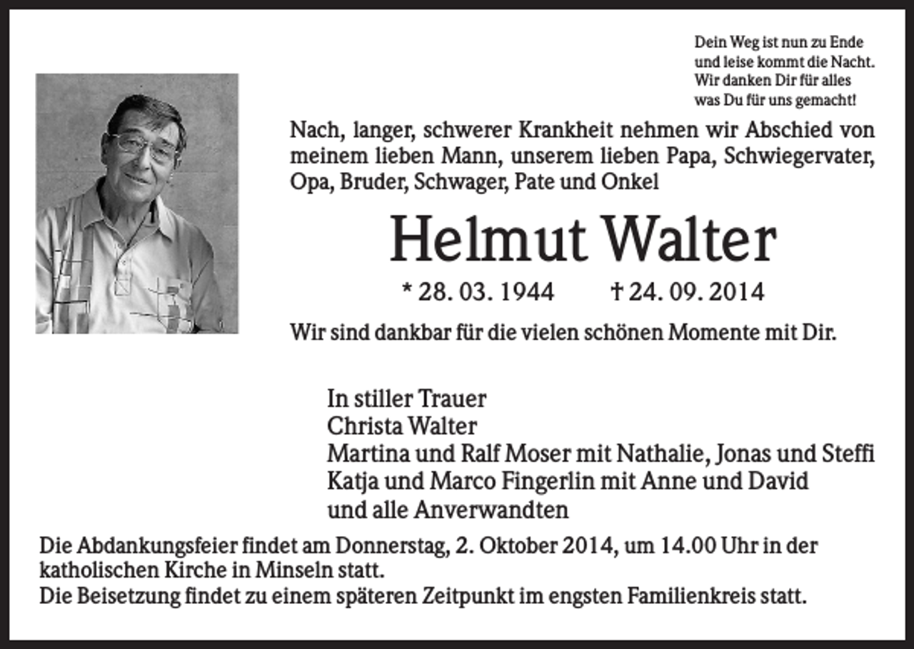 <p>Dein Weg ist nun zu Ende<br />und leise kommt die Nacht.<br />Wir danken Dir für alles<br />was Du für uns gemacht!</p><p>Nach, langer, schwerer Krankheit nehmen wir Abschied von<br />meinem lieben Mann, unserem lieben Papa, Schwiegervater,<br />Opa, Bruder, Schwager, Pate und Onkel</p><p>Helmut Walter<br />* 28. 03. 1944</p><p>† 24. 09. 2014</p><p>Wir sind dankbar für die vielen schönen Momente mit Dir.</p><p>In stiller Trauer<br />Christa Walter<br />Martina und Ralf Moser mit Nathalie, Jonas und Steffi<br />Katja und Marco Fingerlin mit Anne und David<br />und alle Anverwandten<br />Die Abdankungsfeier findet am Donnerstag, 2. Oktober 2014, um 14.00 Uhr in der<br />katholischen Kirche in Minseln statt.<br />Die Beisetzung findet zu einem späteren Zeitpunkt im engsten Familienkreis statt.</p>