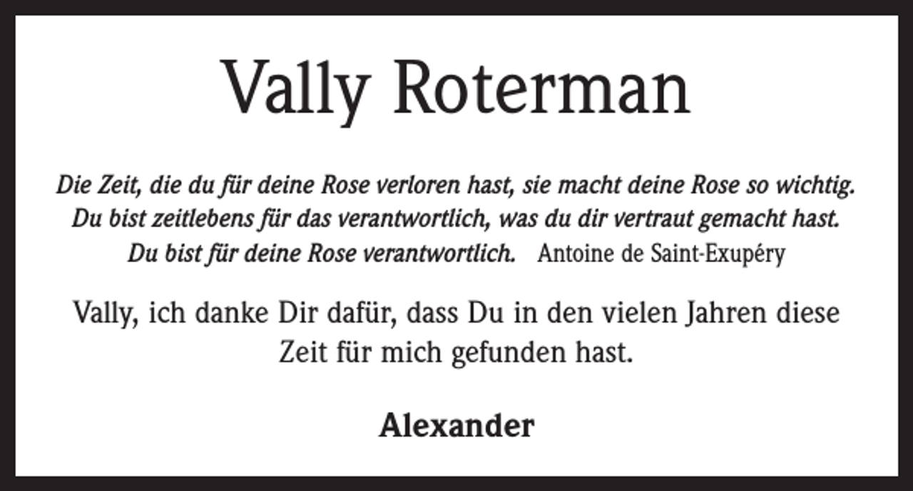 <p>Vally Roterman<br />Die Zeit, die du für deine Rose verloren hast, sie macht deine Rose so wichtig.<br />Du bist zeitlebens für das verantwortlich, was du dir vertraut gemacht hast.<br />Du bist für deine Rose verantwortlich. Antoine de Saint-Exupéry</p><p>Vally, ich danke Dir dafür, dass Du in den vielen Jahren diese<br />Zeit für mich gefunden hast.</p><p>Alexander</p>