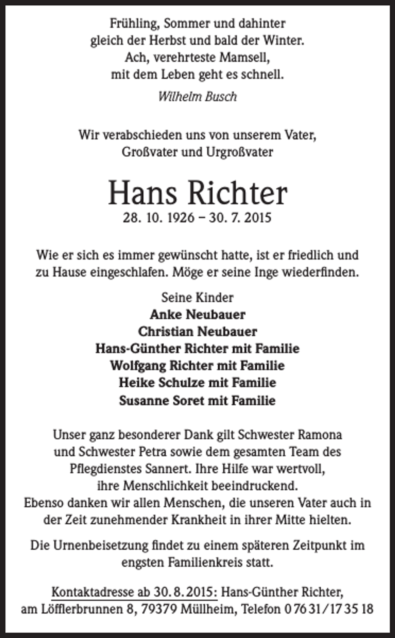 <p>Frühling, Sommer und dahinter<br />gleich der Herbst und bald der Winter.<br />Ach, verehrteste Mamsell,<br />mit dem Leben geht es schnell.<br />Wilhelm Busch<br />Wir verabschieden uns von unserem Vater,<br />Großvater und Urgroßvater</p><p>Hans Richter<br />28. 10. 1926 – 30. 7. 2015</p><p>Wie er sich es immer gewünscht hatte, ist er friedlich und<br />zu Hause eingeschlafen. Möge er seine Inge wiederfinden.<br />Seine Kinder<br />Anke Neubauer<br />Christian Neubauer<br />Hans-Günther Richter mit Familie<br />Wolfgang Richter mit Familie<br />Heike Schulze mit Familie<br />Susanne Soret mit Familie<br />Unser ganz besonderer Dank gilt Schwester Ramona<br />und Schwester Petra sowie dem gesamten Team des<br />Pflegdienstes Sannert. Ihre Hilfe war wertvoll,<br />ihre Menschlichkeit beeindruckend.<br />Ebenso danken wir allen Menschen, die unseren Vater auch in<br />der Zeit zunehmender Krankheit in ihrer Mitte hielten.<br />Die Urnenbeisetzung findet zu einem späteren Zeitpunkt im<br />engsten Familienkreis statt.<br />Kontaktadresse ab 30. 8. 2015: Hans-Günther Richter,<br />am Löfflerbrunnen 8, 79379 Müllheim, Telefon 0 76 31/17 35 18</p>