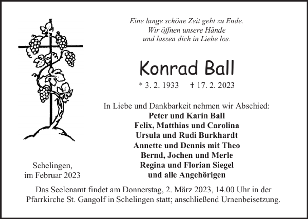 <p>Eine lange schöne Zeit geht zu Ende.<br />Wir öffnen unsere Hände<br />und lassen dich in Liebe los.</p><p>Konrad Ball<br />* 3. 2. 1933</p><p>Schelingen,<br />im Februar 2023</p><p>† 17. 2. 2023</p><p>In Liebe und Dankbarkeit nehmen wir Abschied:<br />Peter und Karin Ball<br />Felix, Matthias und Carolina<br />Ursula und Rudi Burkhardt<br />Annette und Dennis mit Theo<br />Bernd, Jochen und Merle<br />Regina und Florian Siegel<br />und alle Angehörigen</p><p>Das Seelenamt findet am Donnerstag, 2. März 2023, 14.00 Uhr in der<br />Pfarrkirche St. Gangolf in Schelingen statt; anschließend Urnenbeisetzung.</p>