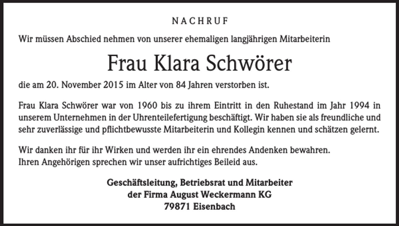 <p>NACHRUF<br />Wir müssen Abschied nehmen von unserer ehemaligen langjährigen Mitarbeiterin</p><p>Frau Klara Schwörer<br />die am 20. November 2015 im Alter von 84 Jahren verstorben ist.<br />Frau Klara Schwörer war von 1960 bis zu ihrem Eintritt in den Ruhestand im Jahr 1994 in<br />unserem Unternehmen in der Uhrenteilefertigung beschäftigt. Wir haben sie als freundliche und<br />sehr zuverlässige und pflichtbewusste Mitarbeiterin und Kollegin kennen und schätzen gelernt.<br />Wir danken ihr für ihr Wirken und werden ihr ein ehrendes Andenken bewahren.<br />Ihren Angehörigen sprechen wir unser aufrichtiges Beileid aus.<br />Geschäftsleitung, Betriebsrat und Mitarbeiter<br />der Firma August Weckermann KG<br />79871 Eisenbach</p>