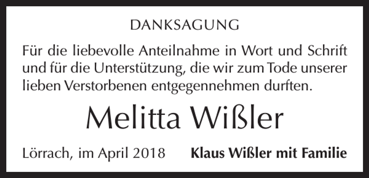 <p>DANKSAGUNG<br />Für die liebevolle Anteilnahme in Wort und Schrift<br />und für die Unterstützung, die wir zum Tode unserer<br />lieben Verstorbenen entgegennehmen durften.</p><p>Melitta Wißler<br />Lörrach, im April 2018</p><p>Klaus Wißler mit Familie</p>