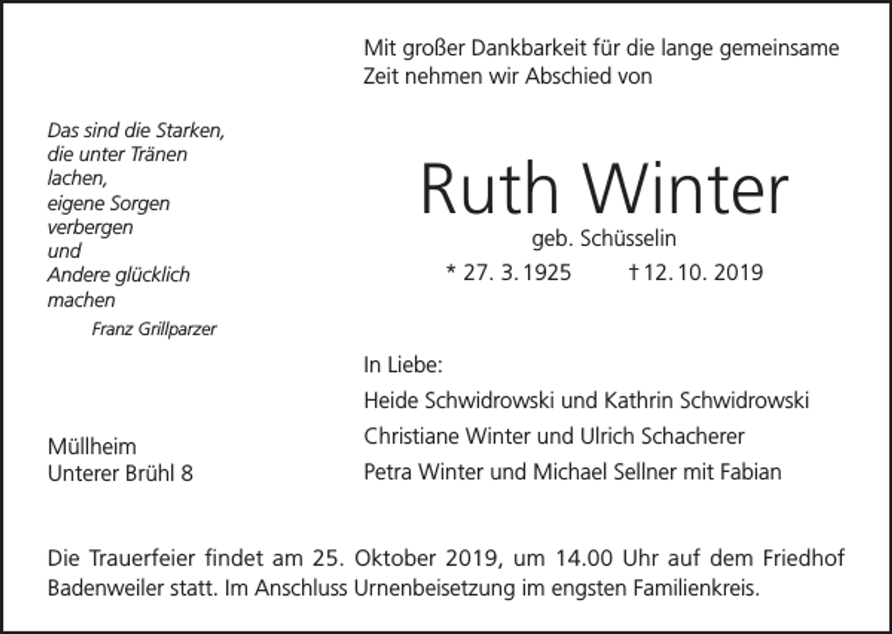 <p>Mit großer Dankbarkeit für die lange gemeinsame<br />Zeit nehmen wir Abschied von<br />Das sind die Starken,<br />die unter Tränen<br />lachen,<br />eigene Sorgen<br />verbergen<br />und<br />Andere glücklich<br />machen</p><p>Ruth Winter<br />geb. Schüsselin<br />* 27. 3. 1925<br />† 12. 10. 2019</p><p>Franz Grillparzer</p><p>In Liebe:<br />Heide Schwidrowski und Kathrin Schwidrowski<br />Müllheim<br />Unterer Brühl 8</p><p>Christiane Winter und Ulrich Schacherer<br />Petra Winter und Michael Sellner mit Fabian</p><p>Die Trauerfeier findet am 25. Oktober 2019, um 14.00 Uhr auf dem Friedhof<br />Badenweiler statt. Im Anschluss Urnenbeisetzung im engsten Familienkreis.</p>