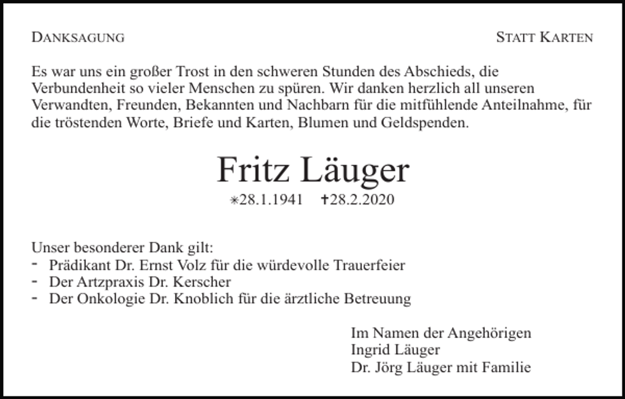 <p>DANKSAGUNG</p><p>STATT KARTEN</p><p>Es war uns ein großer Trost in den schweren Stunden des Abschieds, die<br />Verbundenheit so vieler Menschen zu spüren. Wir danken herzlich all unseren<br />Verwandten, Freunden, Bekannten und Nachbarn für die mitfühlende Anteilnahme, für<br />die tröstenden Worte, Briefe und Karten, Blumen und Geldspenden.</p><p>Fritz Läuger<br />✳28.1.1941</p><p>✝28.2.2020</p><p>Unser besonderer Dank gilt:</p><p>- Prädikant Dr. Ernst Volz für die würdevolle Trauerfeier<br />- Der Artzpraxis Dr. Kerscher<br />- Der Onkologie Dr. Knoblich für die ärztliche Betreuung<br />Im Namen der Angehörigen<br />Ingrid Läuger<br />Dr. Jörg Läuger mit Familie</p>
