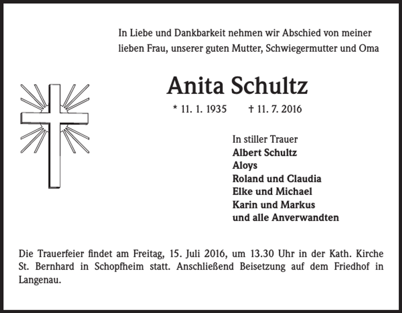 <p>In Liebe und Dankbarkeit nehmen wir Abschied von meiner<br />lieben Frau, unserer guten Mutter, Schwiegermutter und Oma</p><p>Anita Schultz</p><p>* 11. 1. 1935 † 11. 7. 2016<br />In stiller Trauer<br />Albert Schultz<br />Aloys<br />Roland und Claudia<br />Elke und Michael<br />Karin und Markus<br />und alle Anverwandten</p><p>Die Trauerfeier findet am Freitag, 15. Juli 2016, um 13.30 Uhr in der Kath. Kirche<br />St. Bernhard in Schopfheim statt. Anschließend Beisetzung auf dem Friedhof in<br />Langenau.</p>