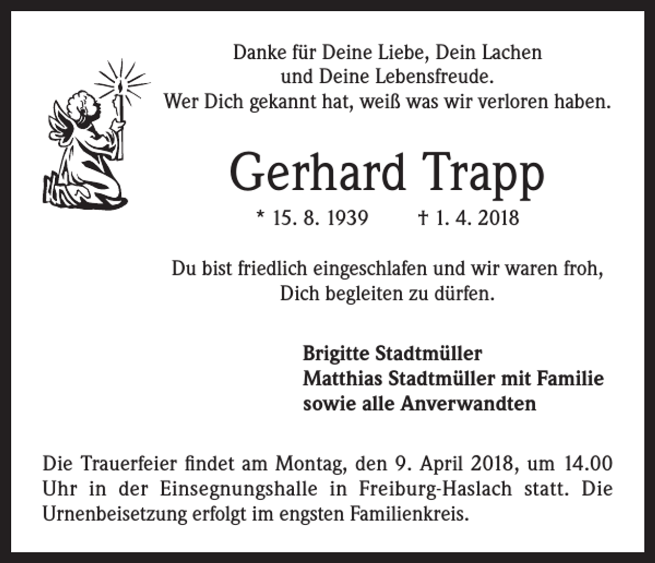 <p>Danke für Deine Liebe, Dein Lachen<br />und Deine Lebensfreude.<br />Wer Dich gekannt hat, weiß was wir verloren haben.</p><p>Gerhard Trapp<br />* 15. 8. 1939</p><p>† 1. 4. 2018</p><p>Du bist friedlich eingeschlafen und wir waren froh,<br />Dich begleiten zu dürfen.<br />Brigitte Stadtmüller<br />Matthias Stadtmüller mit Familie<br />sowie alle Anverwandten<br />Die Trauerfeier findet am Montag, den 9. April 2018, um 14.00<br />Uhr in der Einsegnungshalle in Freiburg-Haslach statt. Die<br />Urnenbeisetzung erfolgt im engsten Familienkreis.</p>
