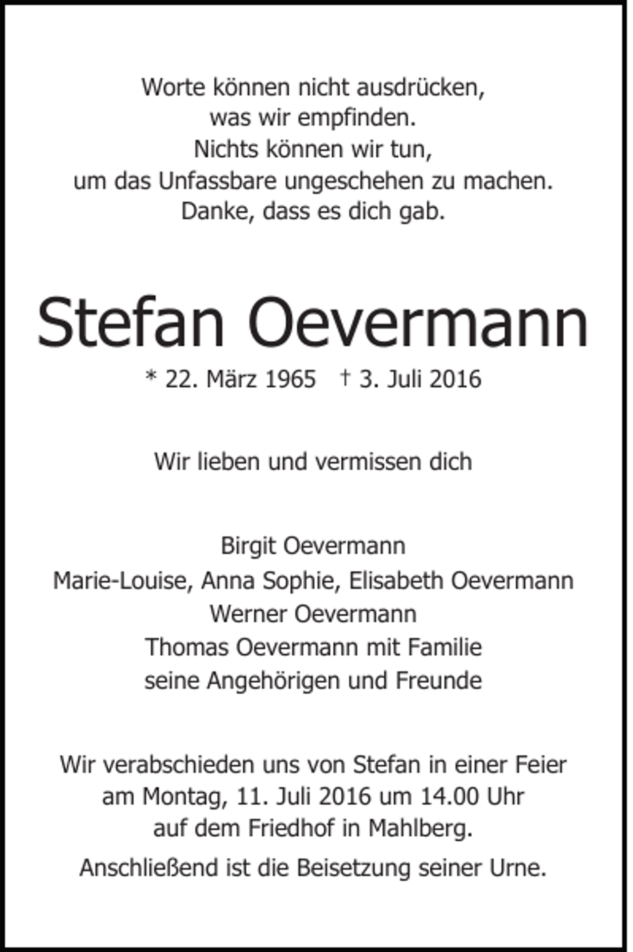 <p>Worte können nicht ausdrücken,<br />was wir empfinden.<br />Nichts können wir tun,<br />um das Unfassbare ungeschehen zu machen.<br />Danke, dass es dich gab.</p><p>Stefan Oevermann<br />* 22. März 1965 † 3. Juli 2016<br />Wir lieben und vermissen dich<br />Birgit Oevermann<br />Marie-Louise, Anna Sophie, Elisabeth Oevermann<br />Werner Oevermann<br />Thomas Oevermann mit Familie<br />seine Angehörigen und Freunde<br />Wir verabschieden uns von Stefan in einer Feier<br />am Montag, 11. Juli 2016 um 14.00 Uhr<br />auf dem Friedhof in Mahlberg.<br />Anschließend ist die Beisetzung seiner Urne.</p>