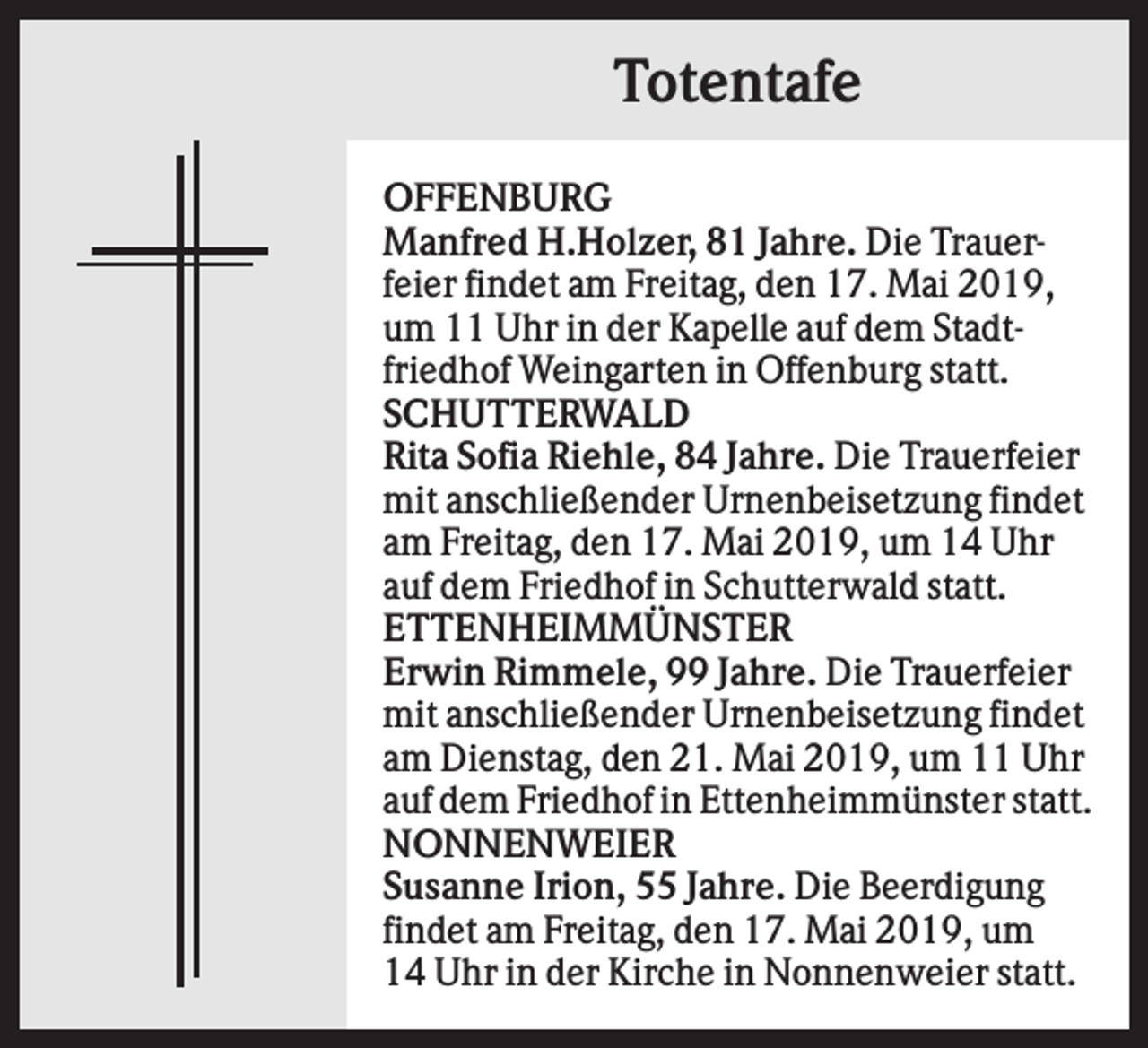 <p>Totentafe<br />OFFENBURG<br />Manfred H.Holzer, 81 Jahre. Die Trauerfeier findet am Freitag, den 17. Mai 2019,<br />um 11 Uhr in der Kapelle auf dem Stadtfriedhof Weingarten in Offenburg statt.<br />SCHUTTERWALD<br />Rita Sofia Riehle, 84 Jahre. Die Trauerfeier<br />mit anschließender Urnenbeisetzung findet<br />am Freitag, den 17. Mai 2019, um 14 Uhr<br />auf dem Friedhof in Schutterwald statt.<br />ETTENHEIMMÜNSTER<br />Erwin Rimmele, 99 Jahre. Die Trauerfeier<br />mit anschließender Urnenbeisetzung findet<br />am Dienstag, den 21. Mai 2019, um 11 Uhr<br />auf dem Friedhof in Ettenheimmünster statt.<br />NONNENWEIER<br />Susanne Irion, 55 Jahre. Die Beerdigung<br />findet am Freitag, den 17. Mai 2019, um<br />14 Uhr in der Kirche in Nonnenweier statt.</p>