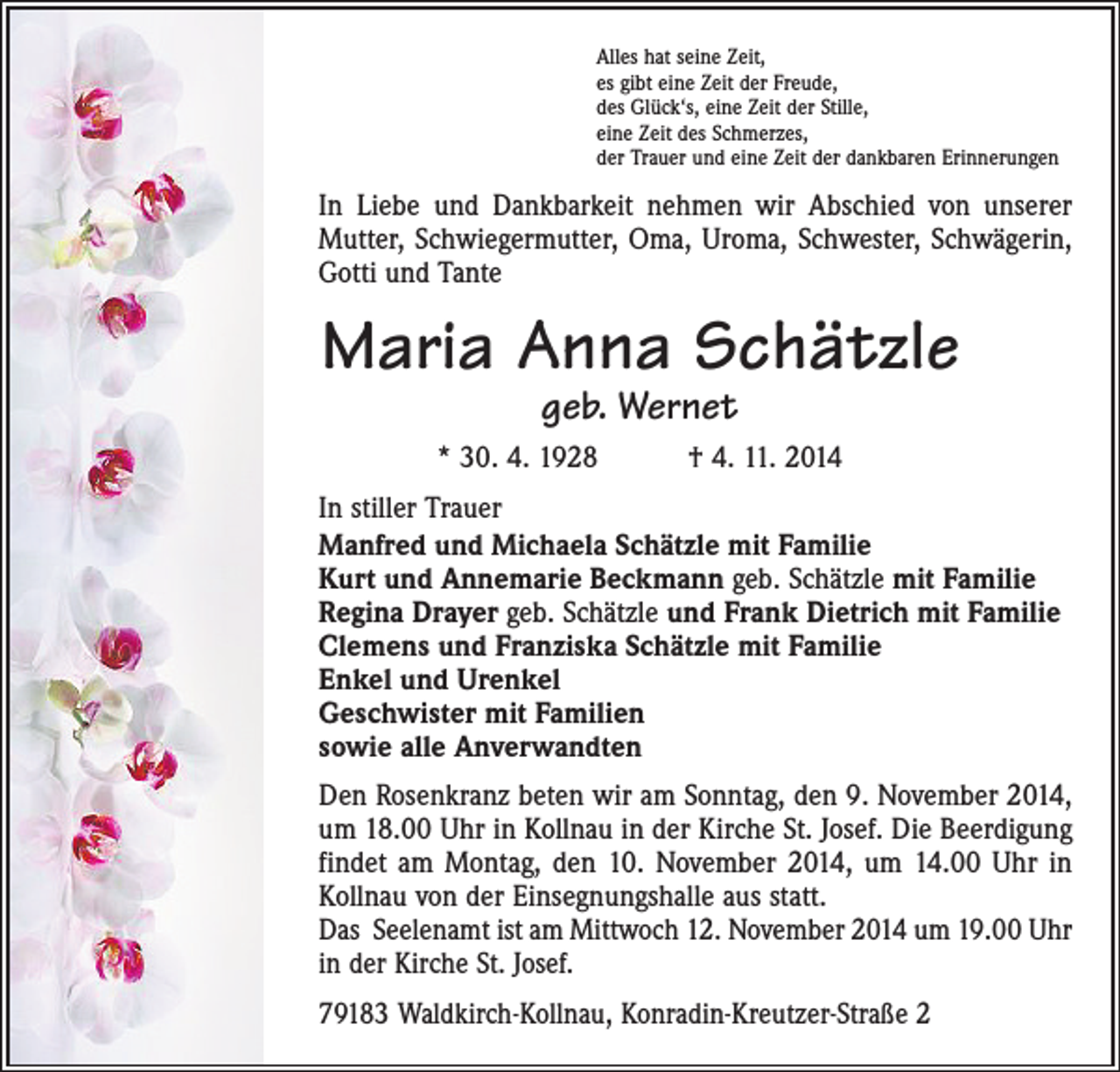 <p>Alles hat seine Zeit,<br />es gibt eine Zeit der Freude,<br />des Glück‘s, eine Zeit der Stille,<br />eine Zeit des Schmerzes,<br />der Trauer und eine Zeit der dankbaren Erinnerungen</p><p>In Liebe und Dankbarkeit nehmen wir Abschied von unserer<br />Mutter, Schwiegermutter, Oma, Uroma, Schwester, Schwägerin,<br />Gotti und Tante</p><p>Maria Anna Schätzle<br />geb. Wernet</p><p>* 30. 4. 1928 † 4. 11. 2014<br />In stiller Trauer<br />Manfred und Michaela Schätzle mit Familie<br />Kurt und Annemarie Beckmann geb. Schätzle mit Familie<br />Regina Drayer geb. Schätzle und Frank Dietrich mit Familie<br />Clemens und Franziska Schätzle mit Familie<br />Enkel und Urenkel<br />Geschwister mit Familien<br />sowie alle Anverwandten<br />Den Rosenkranz beten wir am Sonntag, den 9. November 2014,<br />um 18.00 Uhr in Kollnau in der Kirche St. Josef. Die Beerdigung<br />findet am Montag, den 10. November 2014, um 14.00 Uhr in<br />Kollnau von der Einsegnungshalle aus statt.<br />Das Seelenamt ist am Mittwoch 12. November 2014 um 19.00 Uhr<br />in der Kirche St. Josef.<br />79183 Waldkirch-Kollnau, Konradin-Kreutzer-Straße 2</p>