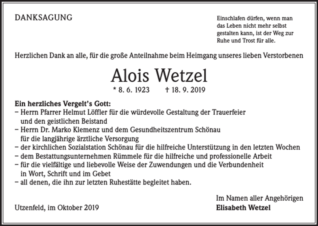 <p>DANKSAGUNG</p><p>E<br />inschlafen dürfen, wenn man<br />das Leben nicht mehr selbst<br />gestalten kann, ist der Weg zur<br />Ruhe und Trost für alle.</p><p>Herzlichen Dank an alle, für die große Anteilnahme beim Heimgang unseres lieben Verstorbenen</p><p>Alois Wetzel<br />* 8. 6. 1923 † 18. 9. 2019</p><p>Ein herzliches Vergelt’s Gott:<br />– Herrn Pfarrer Helmut Löffler für die würdevolle Gestaltung der Trauerfeier<br />und den geistlichen Beistand<br />– Herrn Dr. Marko Klemenz und dem Gesundheitszentrum Schönau<br />für die langjährige ärztliche Versorgung<br />– der kirchlichen Sozialstation Schönau für die hilfreiche Unterstützung in den letzten Wochen<br />– dem Bestattungsunternehmen Rümmele für die hilfreiche und professionelle Arbeit<br />– für die vielfältige und liebevolle Weise der Zuwendungen und die Verbundenheit<br />in Wort, Schrift und im Gebet<br />– all denen, die ihn zur letzten Ruhestätte begleitet haben.</p><p>Utzenfeld, im Oktober 2019</p><p>I m Namen aller Angehörigen<br />Elisabeth Wetzel</p>