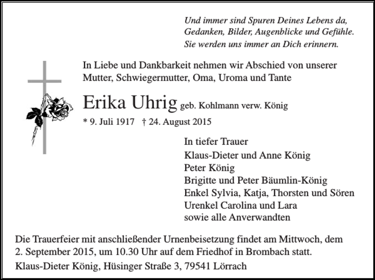 <p>Und immer sind Spuren Deines Lebens da,<br />Gedanken, Bilder, Augenblicke und Gefühle.<br />Sie werden uns immer an Dich erinnern.</p><p>In Liebe und Dankbarkeit nehmen wir Abschied von unserer<br />Mutter, Schwiegermutter, Oma, Uroma und Tante</p><p>Erika Uhrig geb. Kohlmann verw. König<br />* 9. Juli 1917 † 24. August 2015</p><p>In tiefer Trauer<br />Klaus-Dieter und Anne König<br />Peter König<br />Brigitte und Peter Bäumlin-König<br />Enkel Sylvia, Katja, Thorsten und Sören<br />Urenkel Carolina und Lara<br />sowie alle Anverwandten<br />Die Trauerfeier mit anschließender Urnenbeisetzung findet am Mittwoch, dem<br />2. September 2015, um 10.30 Uhr auf dem Friedhof in Brombach statt.<br />Klaus-Dieter König, Hüsinger Straße 3, 79541 Lörrach</p>
