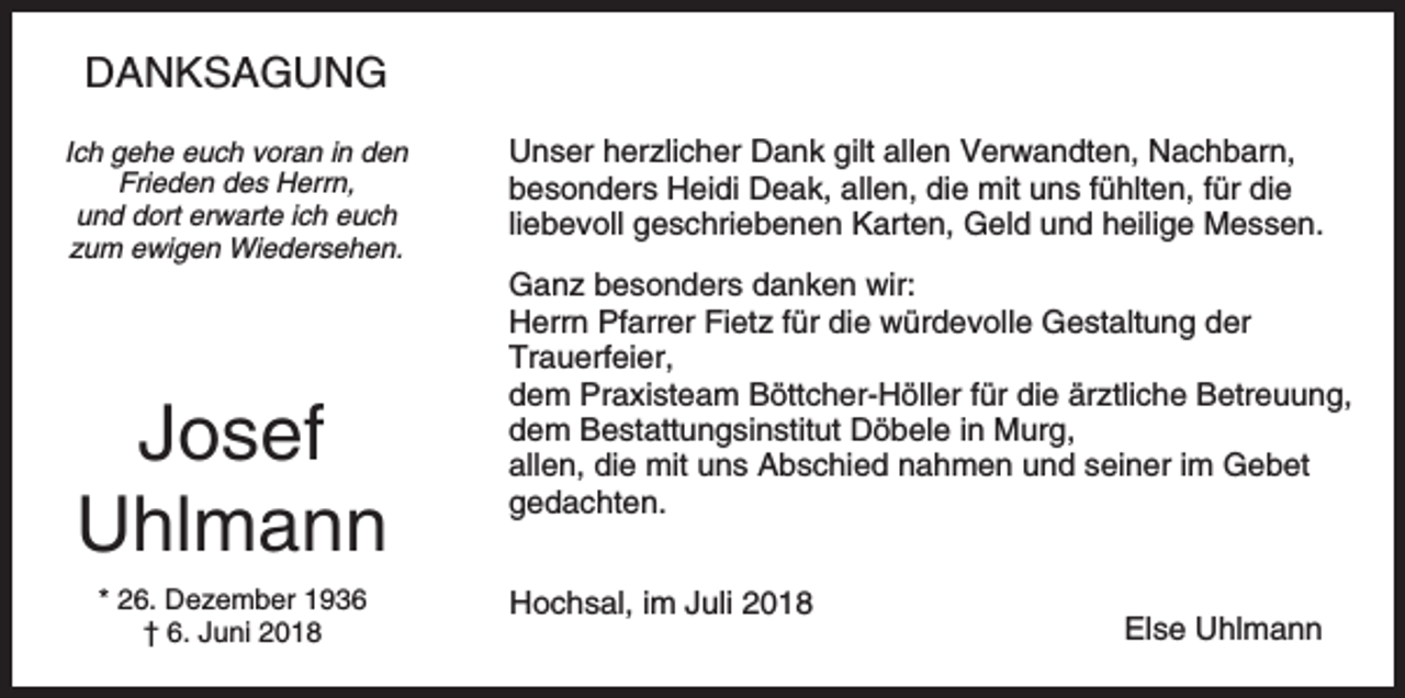 <p>DANKSAGUNG<br />Ich gehe euch voran in den<br />Frieden des Herrn,<br />und dort erwarte ich euch<br />zum ewigen Wiedersehen.</p><p>Josef<br />Uhlmann<br />* 26. Dezember 1936<br />† 6. Juni 2018</p><p>Unser herzlicher Dank gilt allen Verwandten, Nachbarn,<br />besonders Heidi Deak, allen, die mit uns fühlten, für die<br />liebevoll geschriebenen Karten, Geld und heilige Messen.<br />Ganz besonders danken wir:<br />Herrn Pfarrer Fietz für die würdevolle Gestaltung der<br />Trauerfeier,<br />dem Praxisteam Böttcher-Höller für die ärztliche Betreuung,<br />dem Bestattungsinstitut Döbele in Murg,<br />allen, die mit uns Abschied nahmen und seiner im Gebet<br />gedachten.<br />Hochsal, im Juli 2018</p><p>Else Uhlmann</p>