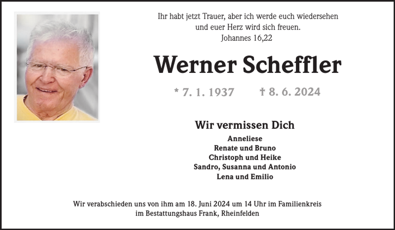 <p>Ihr habt jetzt Trauer, aber ich werde euch wiedersehen<br />und euer Herz wird sich freuen.<br />Johannes 16,22</p><p>Werner Scheffler<br />* 7. 1. 1937</p><p>† 8. 6. 2024</p><p>Wir vermissen Dich<br />Anneliese<br />Renate und Bruno<br />Christoph und Heike<br />Sandro, Susanna und Antonio<br />Lena und Emilio<br />Wir verabschieden uns von ihm am 18. Juni 2024 um 14 Uhr im Familienkreis<br />im Bestattungshaus Frank, Rheinfelden</p>