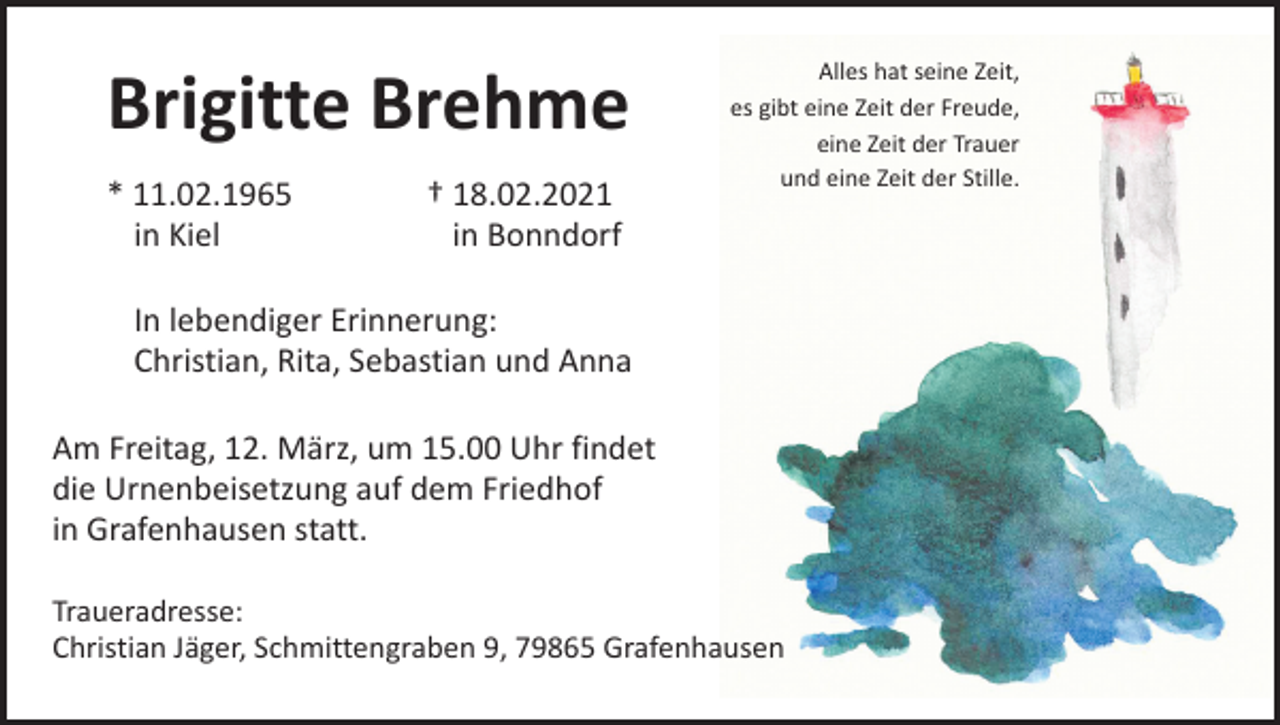 <p>Brigitte Brehme<br />* 11.02.1965<br />in Kiel</p><p>† 18.02.2021<br />in Bonndorf</p><p>Alles hat seine Zeit,<br />es gibt eine Zeit der Freude,<br />eine Zeit der Trauer<br />und eine Zeit der Stille.</p><p>In lebendiger Erinnerung:<br />Christian, Rita, Sebastian und Anna<br />Am Freitag, 12. März, um 15.00 Uhr findet<br />die Urnenbeisetzung auf dem Friedhof<br />in Grafenhausen statt.<br />Traueradresse:<br />Christian Jäger, Schmittengraben 9, 79865 Grafenhausen</p>