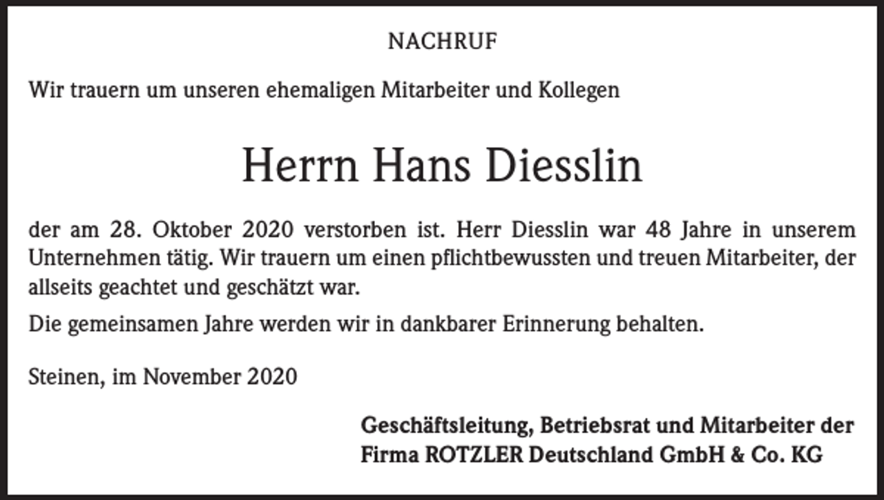 <p>NACHRUF<br />Wir trauern um unseren ehemaligen Mitarbeiter und Kollegen</p><p>Herrn Hans Diesslin<br />der am 28. Oktober 2020 verstorben ist. Herr Diesslin war 48 Jahre in unserem<br />Unternehmen tätig. Wir trauern um einen pflichtbewussten und treuen Mitarbeiter, der<br />allseits geachtet und geschätzt war.<br />Die gemeinsamen Jahre werden wir in dankbarer Erinnerung behalten.<br />Steinen, im November 2020<br />Geschäftsleitung, Betriebsrat und Mitarbeiter der<br />Firma ROTZLER Deutschland GmbH &amp; Co. KG</p>