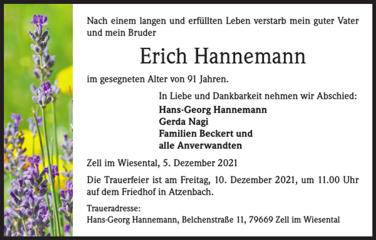 <p>Nach einem langen und erfüllten Leben verstarb mein guter Vater<br />und mein Bruder</p><p>Erich Hannemann<br />im gesegneten Alter von 91 Jahren.<br />In Liebe und Dankbarkeit nehmen wir Abschied:<br />Hans-Georg Hannemann<br />Gerda Nagi<br />Familien Beckert und<br />alle Anverwandten<br />Zell im Wiesental, 5. Dezember 2021<br />Die Trauerfeier ist am Freitag, 10. Dezember 2021, um 11.00 Uhr<br />auf dem Friedhof in Atzenbach.<br />Traueradresse:<br />Hans-Georg Hannemann, Belchenstraße 11, 79669 Zell im Wiesental</p>