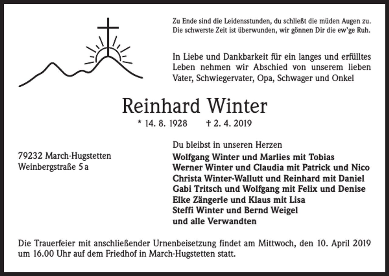 <p>Zu Ende sind die Leidensstunden, du schließt die müden Augen zu.<br />Die schwerste Zeit ist überwunden, wir gönnen Dir die ew’ge Ruh.</p><p>In Liebe und Dankbarkeit für ein langes und erfülltes<br />Leben nehmen wir Abschied von unserem lieben<br />Vater, Schwiegervater, Opa, Schwager und Onkel</p><p>Reinhard Winter<br />* 14. 8. 1928 † 2. 4. 2019</p><p>79232 March-Hugstetten<br />Weinbergstraße 5 a</p><p>Du bleibst in unseren Herzen<br />Wolfgang Winter und Marlies mit Tobias<br />Werner Winter und Claudia mit Patrick und Nico<br />Christa Winter-Wallutt und Reinhard mit Daniel<br />Gabi Tritsch und Wolfgang mit Felix und Denise<br />Elke Zängerle und Klaus mit Lisa<br />Steffi Winter und Bernd Weigel<br />und alle Verwandten</p><p>Die Trauerfeier mit anschließender Urnenbeisetzung findet am Mittwoch, den 10. April 2019<br />um 16.00 Uhr auf dem Friedhof in March-Hugstetten statt.</p>