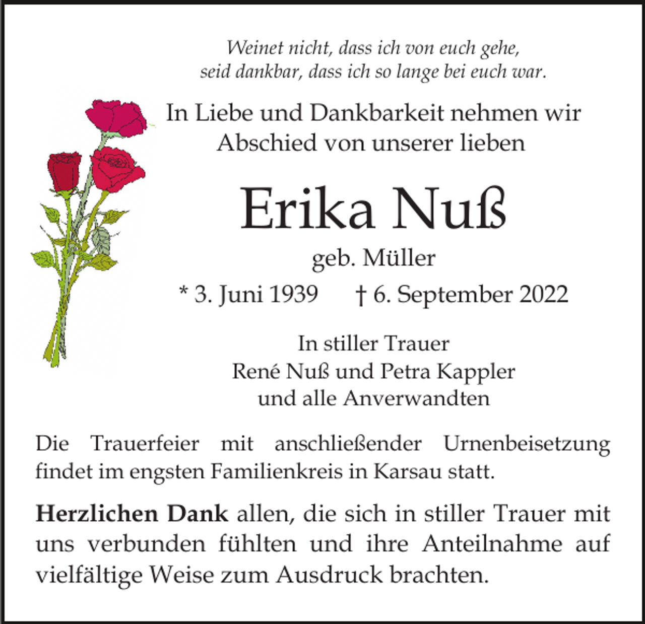 <p>Weinet nicht, dass ich von euch gehe,<br />seid dankbar, dass ich so lange bei euch war.</p><p>In Liebe und Dankbarkeit nehmen wir<br />Abschied von unserer lieben</p><p>Erika Nuß<br />geb. Müller</p><p>* 3. Juni 1939</p><p>† 6. September 2022</p><p>In stiller Trauer<br />René Nuß und Petra Kappler<br />und alle Anverwandten<br />Die Trauerfeier mit anschließender Urnenbeisetzung<br />findet im engsten Familienkreis in Karsau statt.</p><p>Herzlichen Dank allen, die sich in stiller Trauer mit<br />uns verbunden fühlten und ihre Anteilnahme auf<br />vielfältige Weise zum Ausdruck brachten.</p>