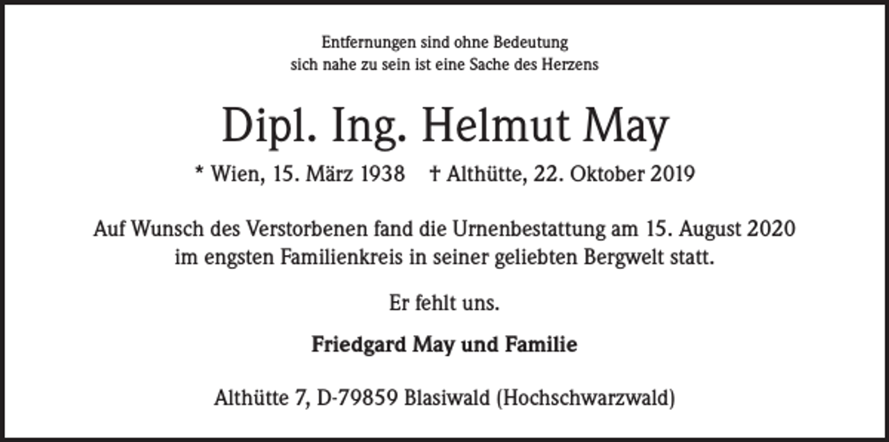 <p>Entfernungen sind ohne Bedeutung<br />sich nahe zu sein ist eine Sache des Herzens</p><p>Dipl. Ing. Helmut May<br />* Wien, 15. März 1938 † Althütte, 22. Oktober 2019<br />Auf Wunsch des Verstorbenen fand die Urnenbestattung am 15. August 2020<br />im engsten Familienkreis in seiner geliebten Bergwelt statt.<br />Er fehlt uns.<br />Friedgard May und Familie<br />Althütte 7, D-79859 Blasiwald (Hochschwarzwald)</p>