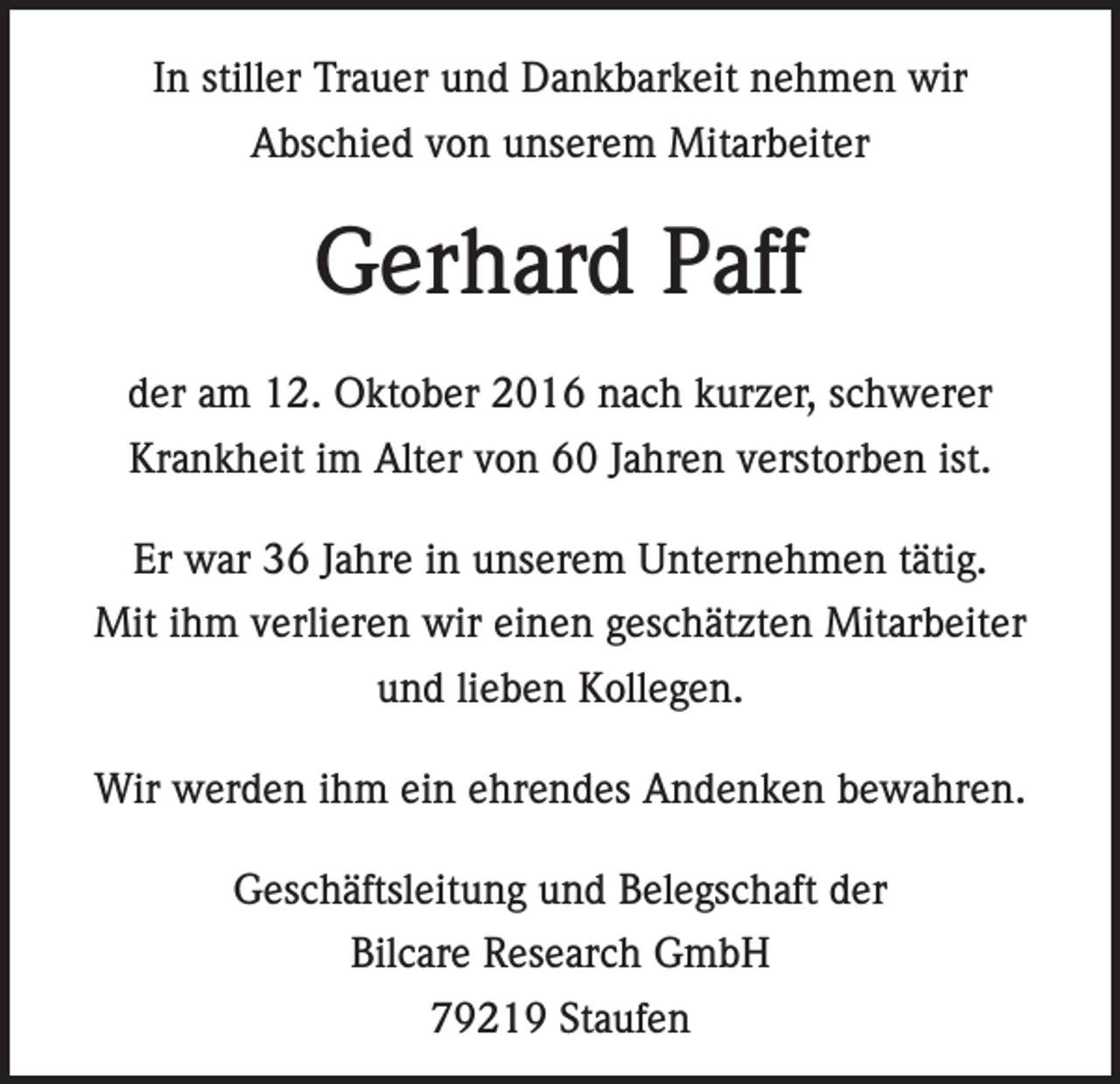 <p>In stiller Trauer und Dankbarkeit nehmen wir<br />Abschied von unserem Mitarbeiter</p><p>Gerhard Paff<br />der am 12. Oktober 2016 nach kurzer, schwerer<br />Krankheit im Alter von 60 Jahren verstorben ist.<br />Er war 36 Jahre in unserem Unternehmen tätig.<br />Mit ihm verlieren wir einen geschätzten Mitarbeiter<br />und lieben Kollegen.<br />Wir werden ihm ein ehrendes Andenken bewahren.<br />Geschäftsleitung und Belegschaft der<br />Bilcare Research GmbH<br />79219 Staufen</p>