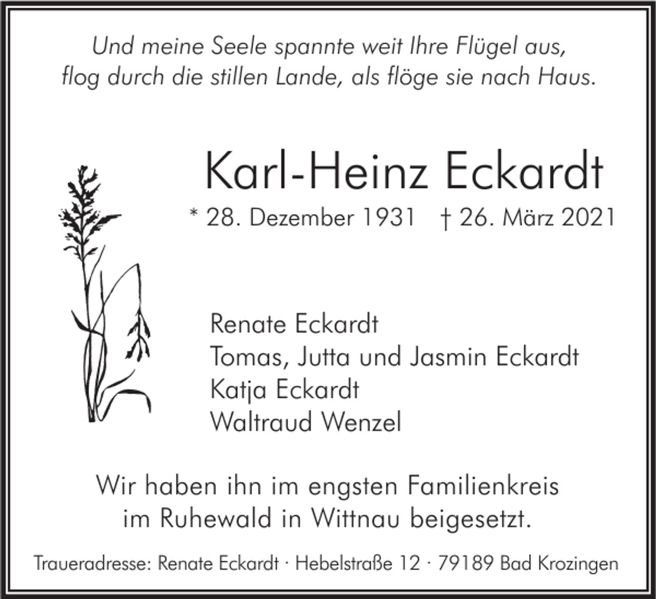 <p>Und meine Seele spannte weit Ihre Flügel aus,<br />flog durch die stillen Lande, als flöge sie nach Haus.</p><p>Karl-Heinz Eckardt<br />* 28. Dezember 1931 † 26. März 2021</p><p>Renate Eckardt<br />Tomas, Jutta und Jasmin Eckardt<br />Katja Eckardt<br />Waltraud Wenzel<br />Wir haben ihn im engsten Familienkreis<br />im Ruhewald in Wittnau beigesetzt.<br />Traueradresse: Renate Eckardt · Hebelstraße 12 · 79189 Bad Krozingen</p>