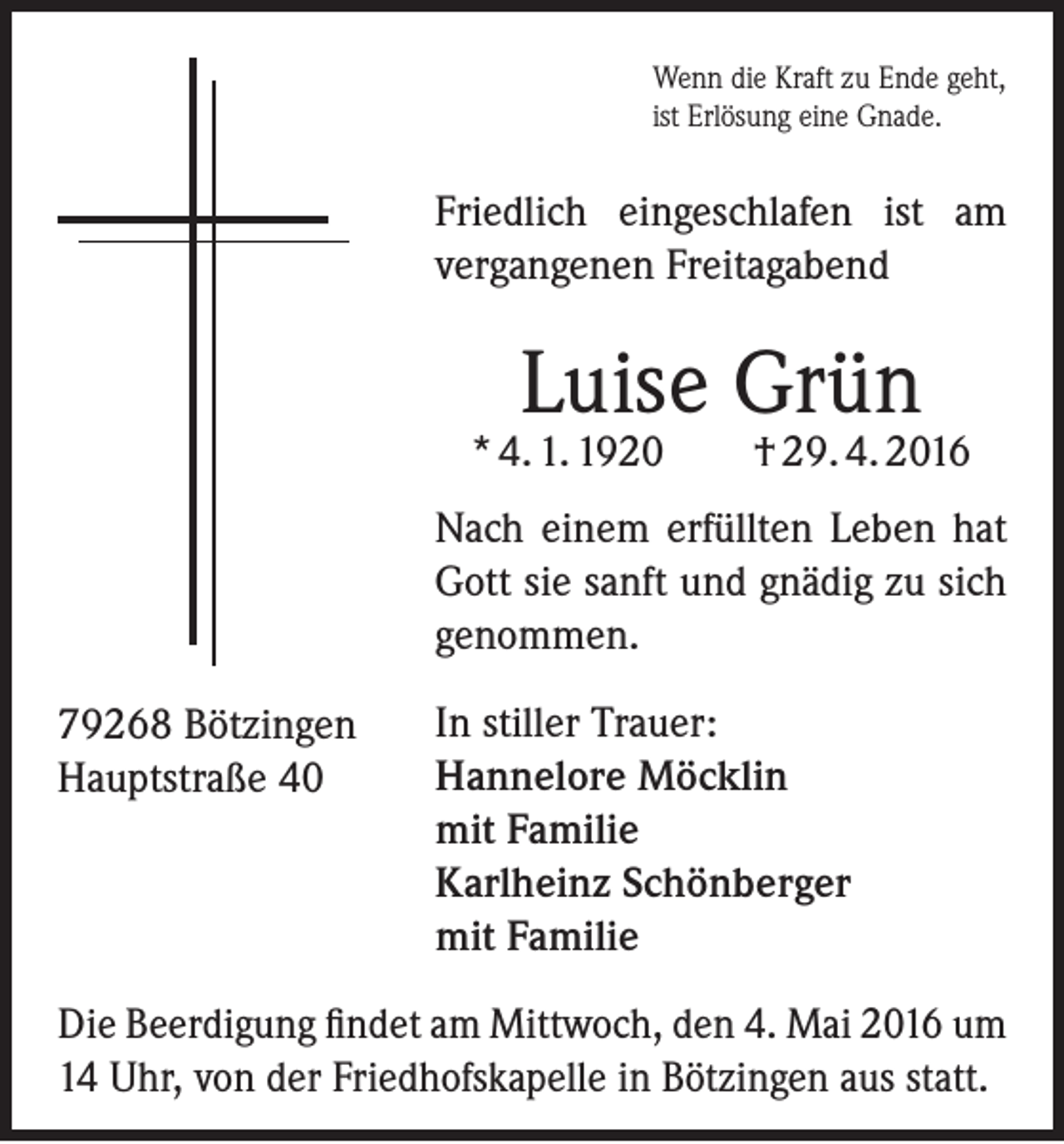 <p>Wenn die Kraft zu Ende geht,<br />ist Erlösung eine Gnade.</p><p>Friedlich eingeschlafen ist am<br />vergangenen Freitagabend</p><p>Luise Grün</p><p>* 4. 1. 1920</p><p>† 29. 4. 2016</p><p>Nach einem erfüllten Leben hat<br />Gott sie sanft und gnädig zu sich<br />genommen.<br />79268 Bötzingen<br />Hauptstraße 40</p><p>In stiller Trauer:<br />Hannelore Möcklin<br />mit Familie<br />Karlheinz Schönberger<br />mit Familie</p><p>Die Beerdigung findet am Mittwoch, den 4. Mai 2016 um<br />14 Uhr, von der Friedhofskapelle in Bötzingen aus statt.</p>