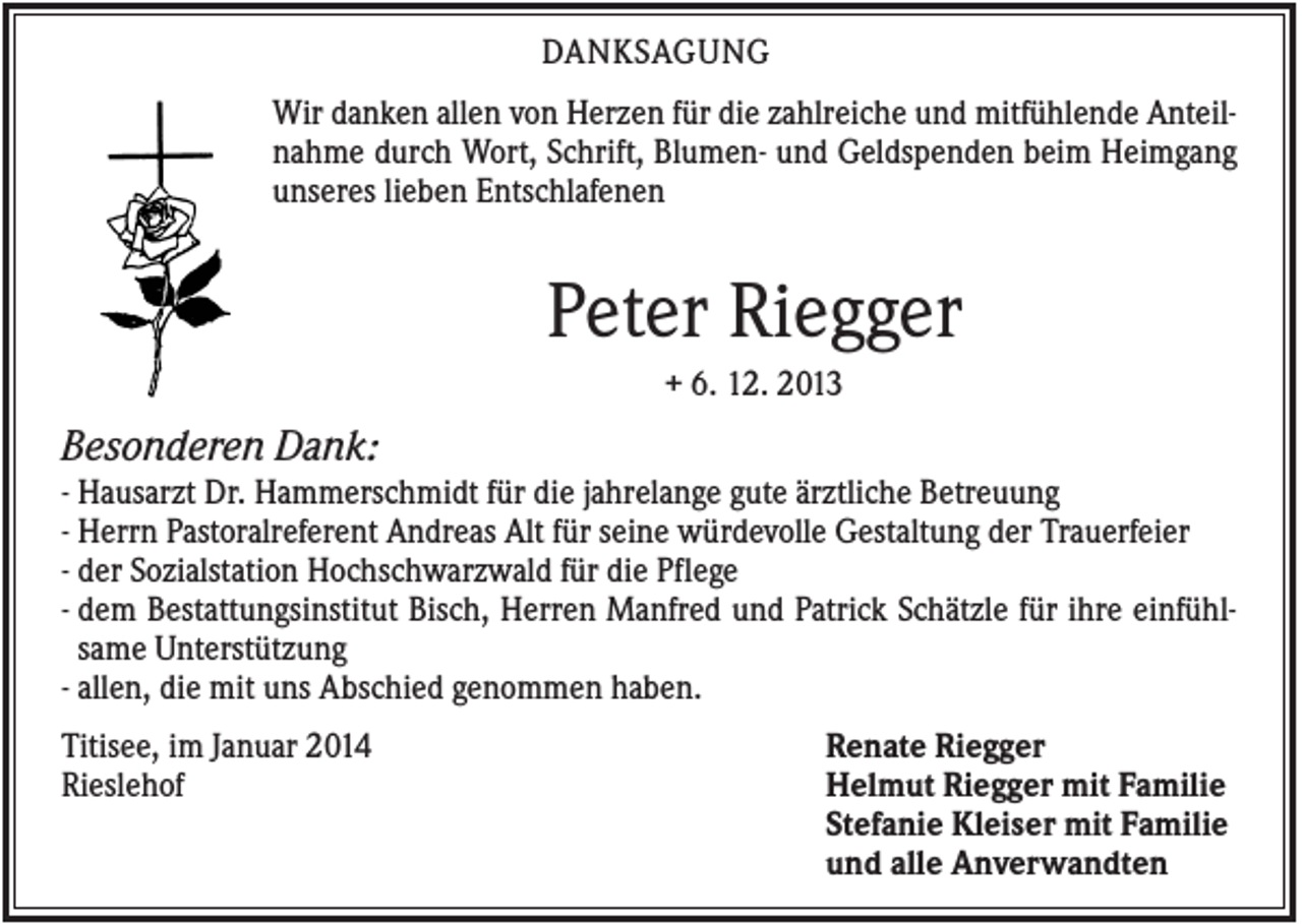 <p>DANKSAGUNG<br />Wir danken allen von Herzen für die zahlreiche und mitfühlende Anteilnahme durch Wort, Schrift, Blumen- und Geldspenden beim Heimgang<br />unseres lieben Entschlafenen</p><p>Peter Riegger<br />+ 6. 12. 2013</p><p>Besonderen Dank:<br />- Hausarzt Dr. Hammerschmidt für die jahrelange gute ärztliche Betreuung<br />- Herrn Pastoralreferent Andreas Alt für seine würdevolle Gestaltung der Trauerfeier<br />- der Sozialstation Hochschwarzwald für die Pflege<br />- dem Bestattungsinstitut Bisch, Herren Manfred und Patrick Schätzle für ihre einfühlsame Unterstützung<br />- allen, die mit uns Abschied genommen haben.<br />Titisee, im Januar 2014<br />Rieslehof</p><p>Renate Riegger<br />Helmut Riegger mit Familie<br />Stefanie Kleiser mit Familie<br />und alle Anverwandten</p>
