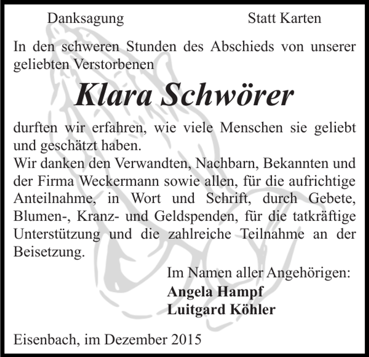 <p>Danksagung</p><p>Statt Karten</p><p>In den schweren Stunden des Abschieds von unserer<br />geliebten Verstorbenen</p><p>Klara Schwörer<br />durften wir erfahren, wie viele Menschen sie geliebt<br />und geschätzt haben.<br />Wir danken den Verwandten, Nachbarn, Bekannten und<br />der Firma Weckermann sowie allen, für die aufrichtige<br />Anteilnahme, in Wort und Schrift, durch Gebete,<br />Blumen-, Kranz- und Geldspenden, für die tatkräftige<br />Unterstützung und die zahlreiche Teilnahme an der<br />Beisetzung.<br />Im Namen aller Angehörigen:<br />Angela Hampf<br />Luitgard Köhler<br />Eisenbach, im Dezember 2015</p>