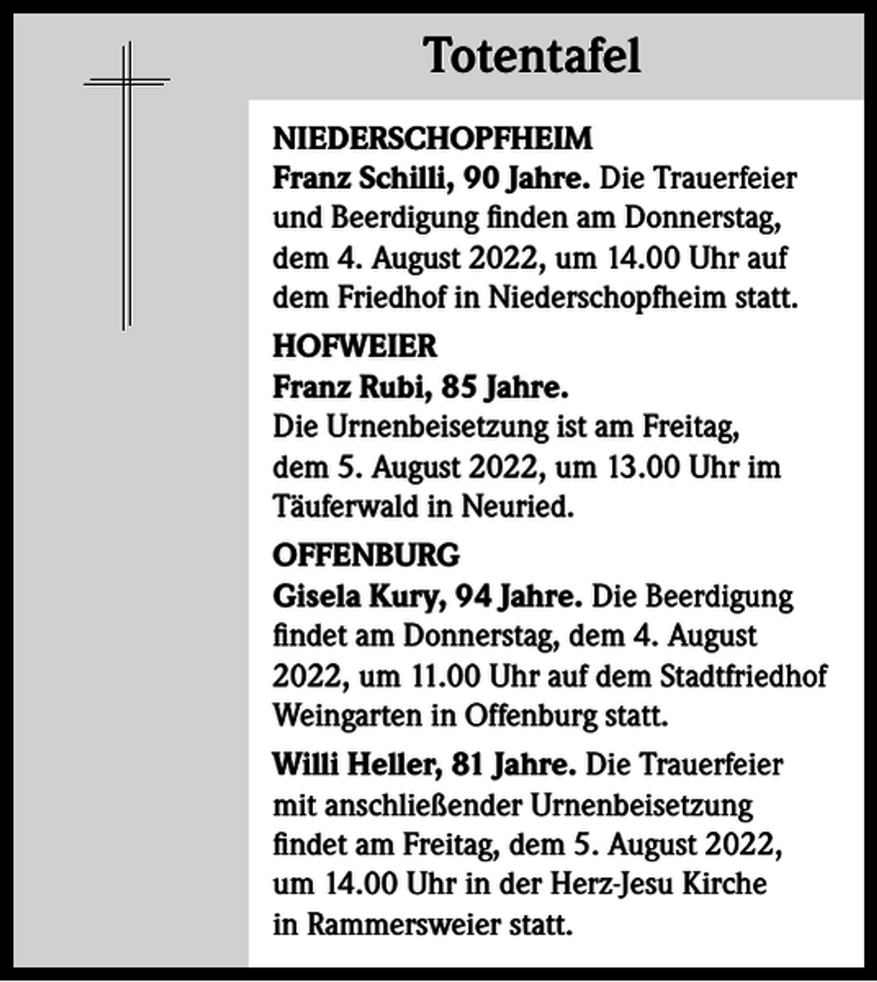 <p>Totentafel<br />Totentafel<br />NIEDERSCHOPFHEIM<br />Franz Schilli, 90 Jahre. Die Trauerfeier<br />und Beerdigung finden am Donnerstag,<br />dem 4. August 2022, um 14.00 Uhr auf<br />dem Friedhof in Niederschopfheim statt.<br />HOFWEIER<br />Franz Rubi, 85 Jahre.<br />Die Urnenbeisetzung ist am Freitag,<br />dem 5. August 2022, um 13.00 Uhr im<br />Täuferwald in Neuried.<br />OFFENBURG<br />Gisela Kury, 94 Jahre. Die Beerdigung<br />findet am Donnerstag, dem 4. August<br />2022, um 11.00 Uhr auf dem Stadtfriedhof<br />Weingarten in Offenburg statt.<br />Willi Heller, 81 Jahre. Die Trauerfeier<br />mit anschließender Urnenbeisetzung<br />findet am Freitag, dem 5. August 2022,<br />um 14.00 Uhr in der Herz-Jesu Kirche<br />in Rammersweier statt.</p>