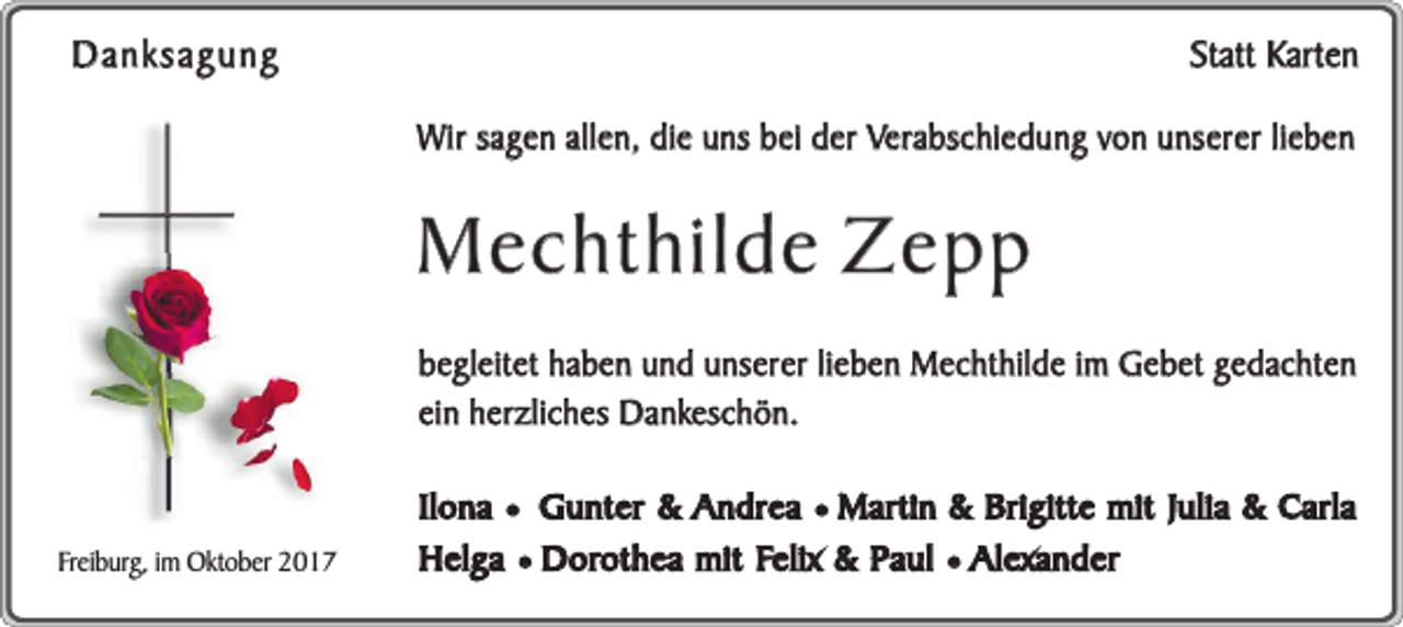 <p>Statt Karten</p><p>Danksagung</p><p>Wir sagen allen, die uns bei der Verabschiedung von unserer lieben</p><p>Mechthilde Zepp<br />begleitet haben und unserer lieben Mechthilde im Gebet gedachten<br />ein herzliches Dankeschön.</p><p>Freiburg, im Oktober 2017</p><p>Ilona ¥ Gunter &amp; Andrea ¥ Martin &amp; Brigitte mit Julia &amp; Carla<br />Helga ¥ Dorothea mit Felix &amp; Paul ¥ Alexander</p>