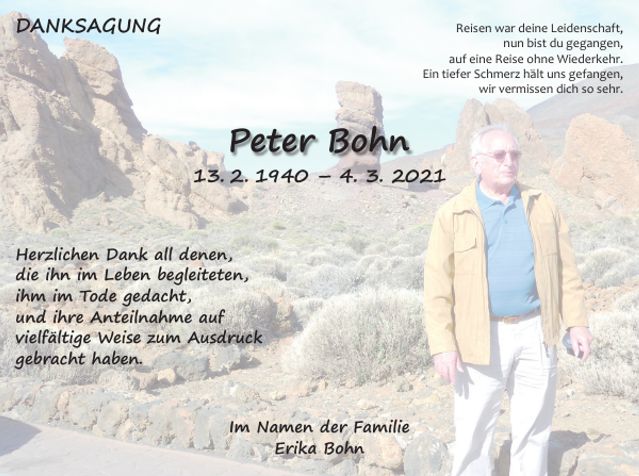 <p>DANKSAGUNG</p><p>Reisen war deine Leidenschaft,<br />nun bist du gegangen,<br />auf eine Reise ohne Wiederkehr.<br />Ein tiefer Schmerz hält uns gefangen,<br />wir vermissen dich so sehr.</p><p>Peter Bohn</p><p>13. 2. 1940 – 4. 3. 2021</p><p>Herzlichen Dank all denen,<br />die ihn im Leben begleiteten,<br />ihm im Tode gedacht,<br />und ihre Anteilnahme auf<br />vielfältige Weise zum Ausdruck<br />gebracht haben.</p><p>Im Namen der Familie<br />Erika Bohn</p>