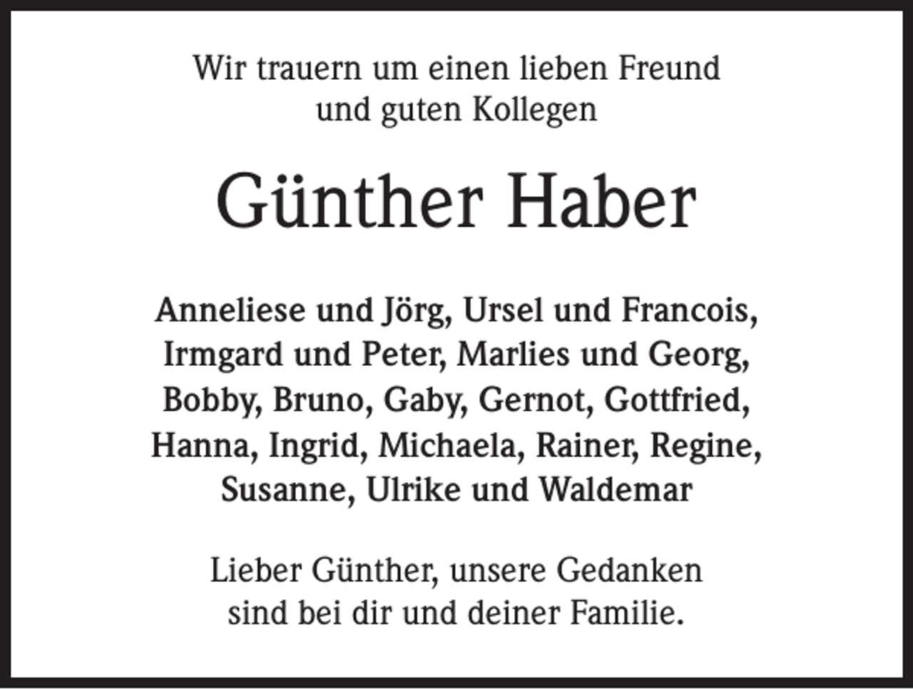 <p>Wir trauern um einen lieben Freund<br />und guten Kollegen</p><p>Günther Haber<br />Anneliese und Jörg, Ursel und Francois,<br />Irmgard und Peter, Marlies und Georg,<br />Bobby, Bruno, Gaby, Gernot, Gottfried,<br />Hanna, Ingrid, Michaela, Rainer, Regine,<br />Susanne, Ulrike und Waldemar<br />Lieber Günther, unsere Gedanken<br />sind bei dir und deiner Familie.</p>