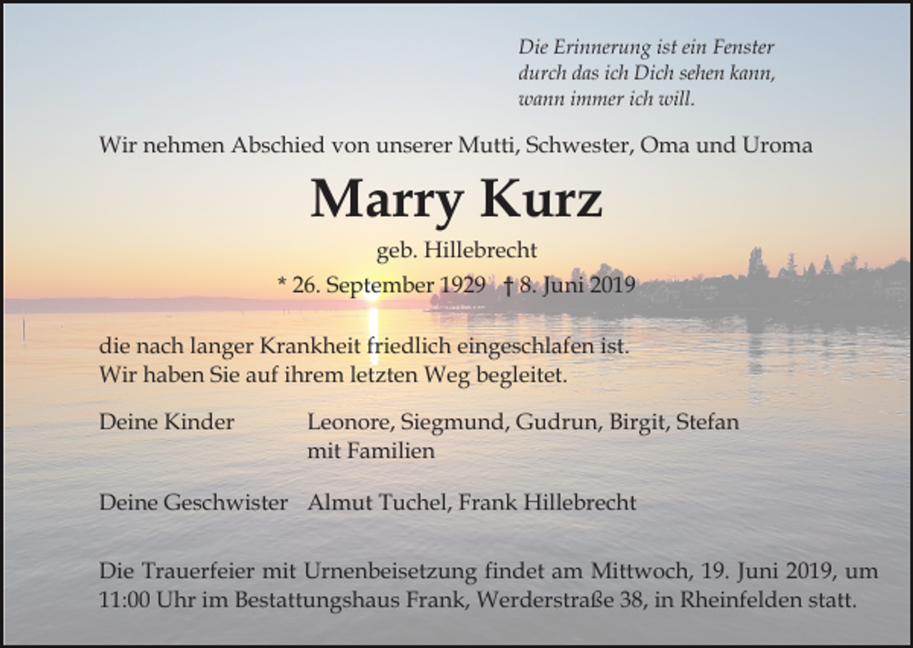 <p>Die Erinnerung ist ein Fenster<br />durch das ich Dich sehen kann,<br />wann immer ich will.</p><p>Wir nehmen Abschied von unserer Mutti, Schwester, Oma und Uroma</p><p>Marry Kurz<br />geb. Hillebrecht<br />* 26. September 1929 † 8. Juni 2019<br />die nach langer Krankheit friedlich eingeschlafen ist.<br />Wir haben Sie auf ihrem letzten Weg begleitet.<br />Deine Kinder</p><p>Leonore, Siegmund, Gudrun, Birgit, Stefan<br />mit Familien</p><p>Deine Geschwister Almut Tuchel, Frank Hillebrecht<br />Die Trauerfeier mit Urnenbeisetzung findet am Mittwoch, 19. Juni 2019, um<br />11:00 Uhr im Bestattungshaus Frank, Werderstraße 38, in Rheinfelden statt.</p>