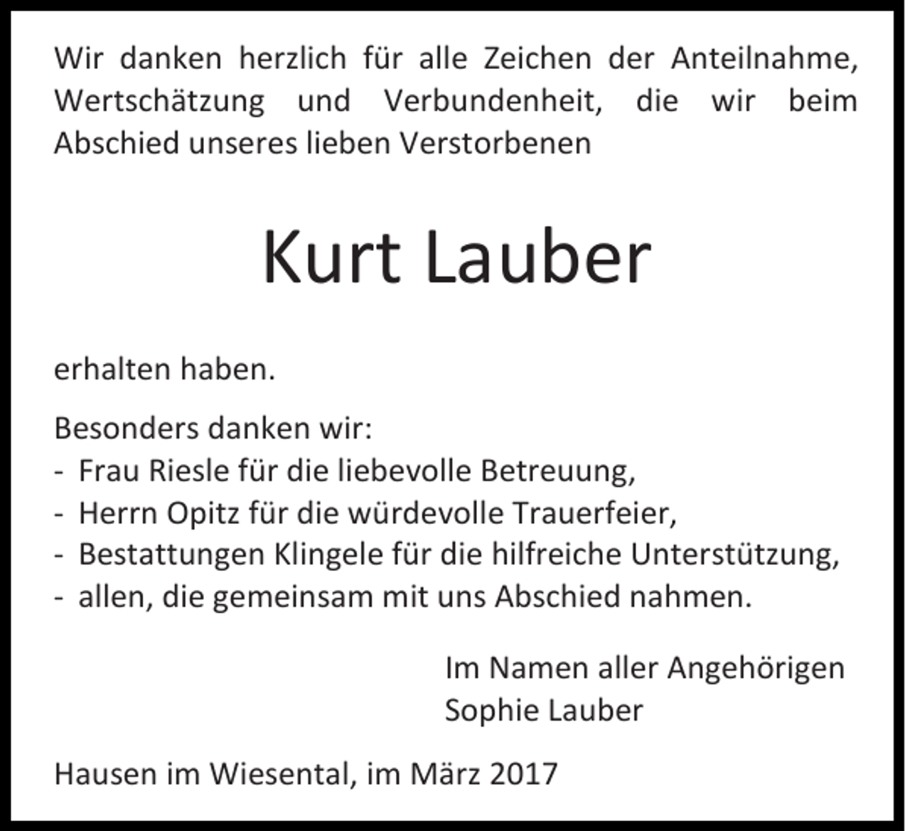 <p>Wir danken herzlich für alle Zeichen der Anteilnahme,<br />Wertschätzung und Verbundenheit, die wir beim<br />Abschied unseres lieben Verstorbenen</p><p>Kurt Lauber<br />erhalten haben.<br />Besonders danken wir:<br />- Frau Riesle für die liebevolle Betreuung,<br />- Herrn Opitz für die würdevolle Trauerfeier,<br />- Bestattungen Klingele für die hilfreiche Unterstützung,<br />- allen, die gemeinsam mit uns Abschied nahmen.<br />Im Namen aller Angehörigen<br />Sophie Lauber<br />Hausen im Wiesental, im März 2017</p>