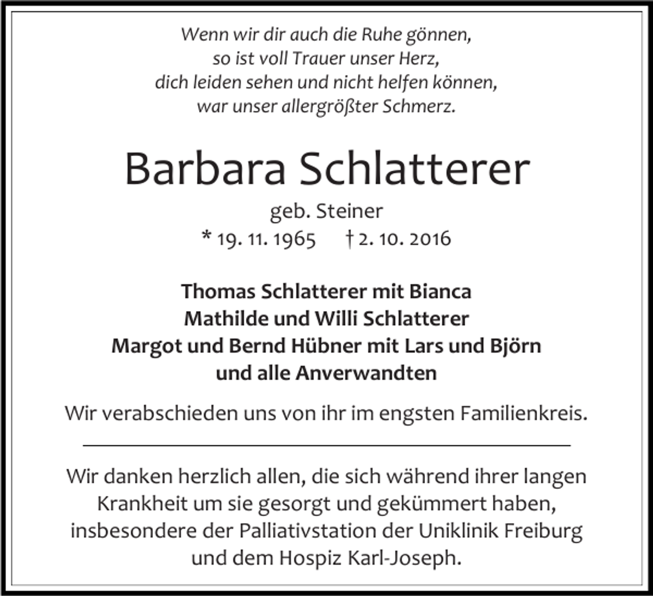 <p>Wenn wir dir auch die Ruhe gönnen,<br />so ist voll Trauer unser Herz,<br />dich leiden sehen und nicht helfen können,<br />war unser allergrößter Schmerz.</p><p>Barbara Schlatterer<br />geb. Steiner<br />* 19. 11. 1965 † 2. 10. 2016<br />Thomas Schlatterer mit Bianca<br />Mathilde und Willi Schlatterer<br />Margot und Bernd Hübner mit Lars und Björn<br />und alle Anverwandten<br />Wir verabschieden uns von ihr im engsten Familienkreis.<br />Wir danken herzlich allen, die sich während ihrer langen<br />Krankheit um sie gesorgt und gekümmert haben,<br />insbesondere der Palliativstation der Uniklinik Freiburg<br />und dem Hospiz Karl-Joseph.</p>