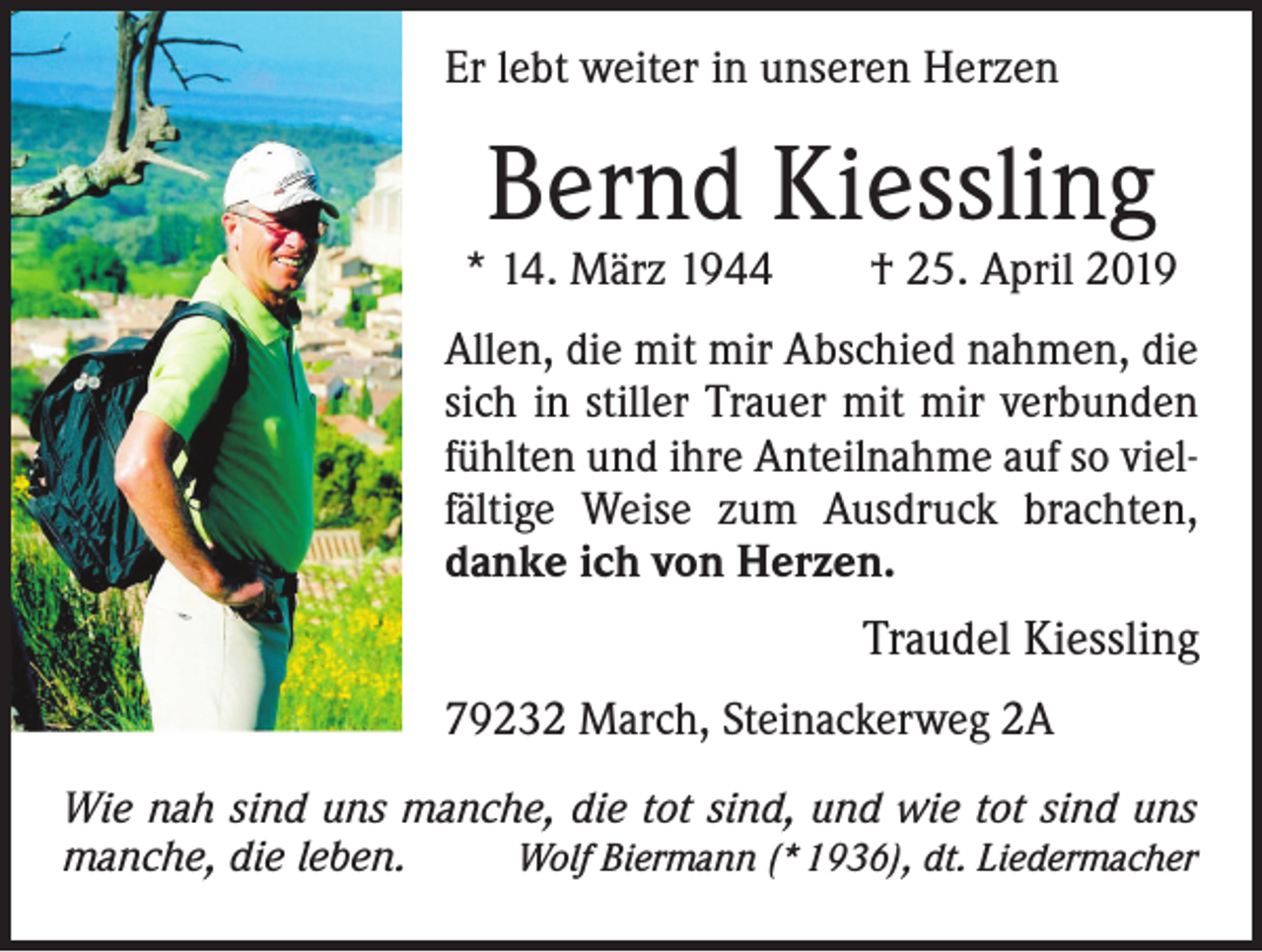 <p>Er lebt weiter in unseren Herzen</p><p>Bernd Kiessling</p><p>* 14. März 1944 † 25. April 2019<br />Allen, die mit mir Abschied nahmen, die<br />sich in stiller Trauer mit mir verbunden<br />fühlten und ihre Anteilnahme auf so vielfältige Weise zum Ausdruck brachten,<br />danke ich von Herzen.</p><p>Traudel Kiessling<br />79232 March, Steinackerweg 2A</p><p>Wie nah sind uns manche, die tot sind, und wie tot sind uns<br />manche, die leben.<br />Wolf Biermann (* 1936), dt. Liedermacher</p>
