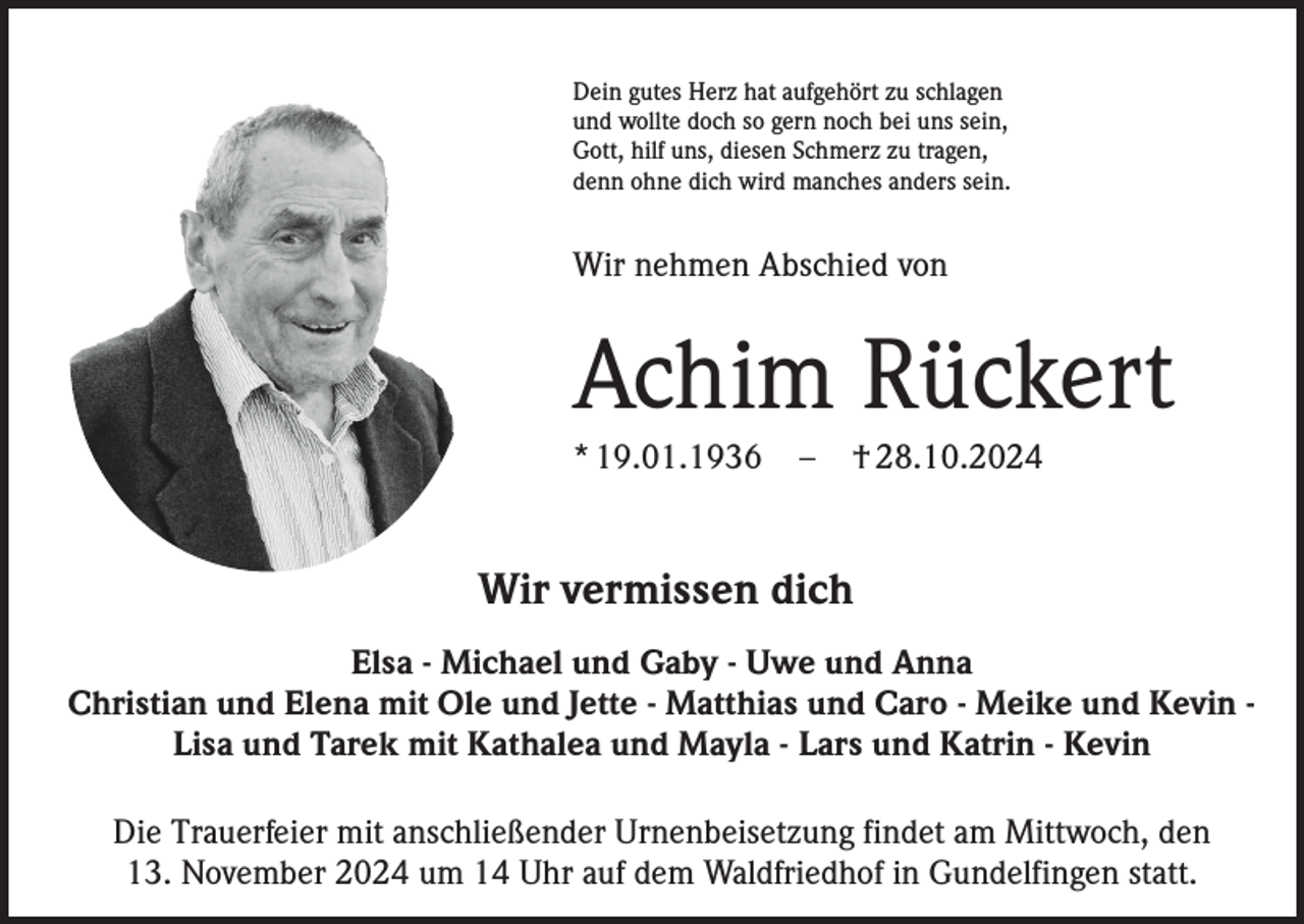 <p>Dein gutes Herz hat aufgehört zu schlagen<br />und wollte doch so gern noch bei uns sein,<br />Gott, hilf uns, diesen Schmerz zu tragen,<br />denn ohne dich wird manches anders sein.</p><p>Wir nehmen Abschied von</p><p>Achim Rückert<br />* 19.01.1936</p><p>–</p><p>† 28.10.2024</p><p>Wir vermissen dich<br />Elsa - Michael und Gaby - Uwe und Anna<br />Christian und Elena mit Ole und Jette - Matthias und Caro - Meike und Kevin Lisa und Tarek mit Kathalea und Mayla - Lars und Katrin - Kevin<br />Die Trauerfeier mit anschließender Urnenbeisetzung findet am Mittwoch, den<br />13. November 2024 um 14 Uhr auf dem Waldfriedhof in Gundelfingen statt.</p>