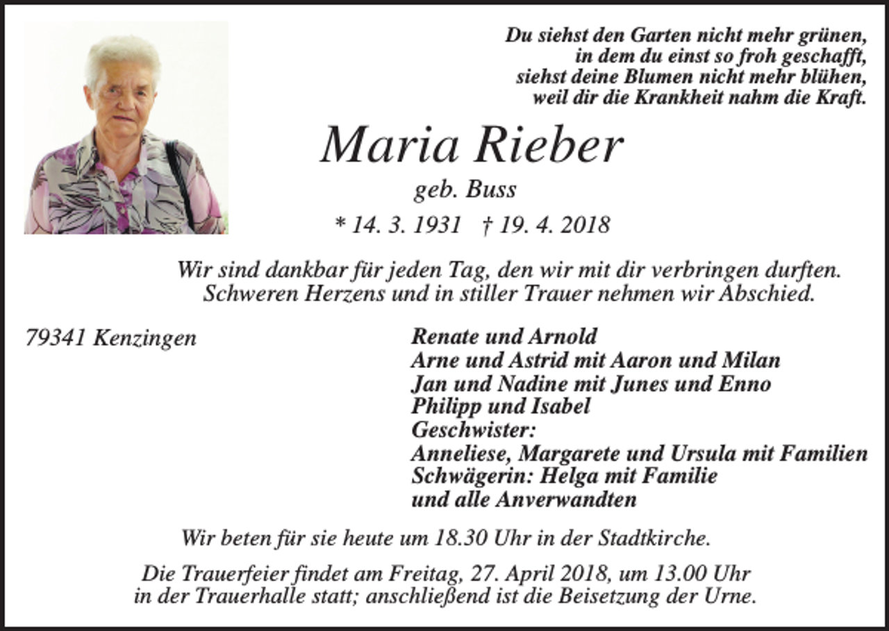 <p>Du siehst den Garten nicht mehr grünen,<br />in dem du einst so froh geschafft,<br />siehst deine Blumen nicht mehr blühen,<br />weil dir die Krankheit nahm die Kraft.</p><p>Maria Rieber<br />geb. Buss<br />* 14. 3. 1931 † 19. 4. 2018<br />Wir sind dankbar für jeden Tag, den wir mit dir verbringen durften.<br />Schweren Herzens und in stiller Trauer nehmen wir Abschied.<br />79341 Kenzingen</p><p>Renate und Arnold<br />Arne und Astrid mit Aaron und Milan<br />Jan und Nadine mit Junes und Enno<br />Philipp und Isabel<br />Geschwister:<br />Anneliese, Margarete und Ursula mit Familien<br />Schwägerin: Helga mit Familie<br />und alle Anverwandten</p><p>Wir beten für sie heute um 18.30 Uhr in der Stadtkirche.<br />Die Trauerfeier findet am Freitag, 27. April 2018, um 13.00 Uhr<br />in der Trauerhalle statt; anschließend ist die Beisetzung der Urne.</p>