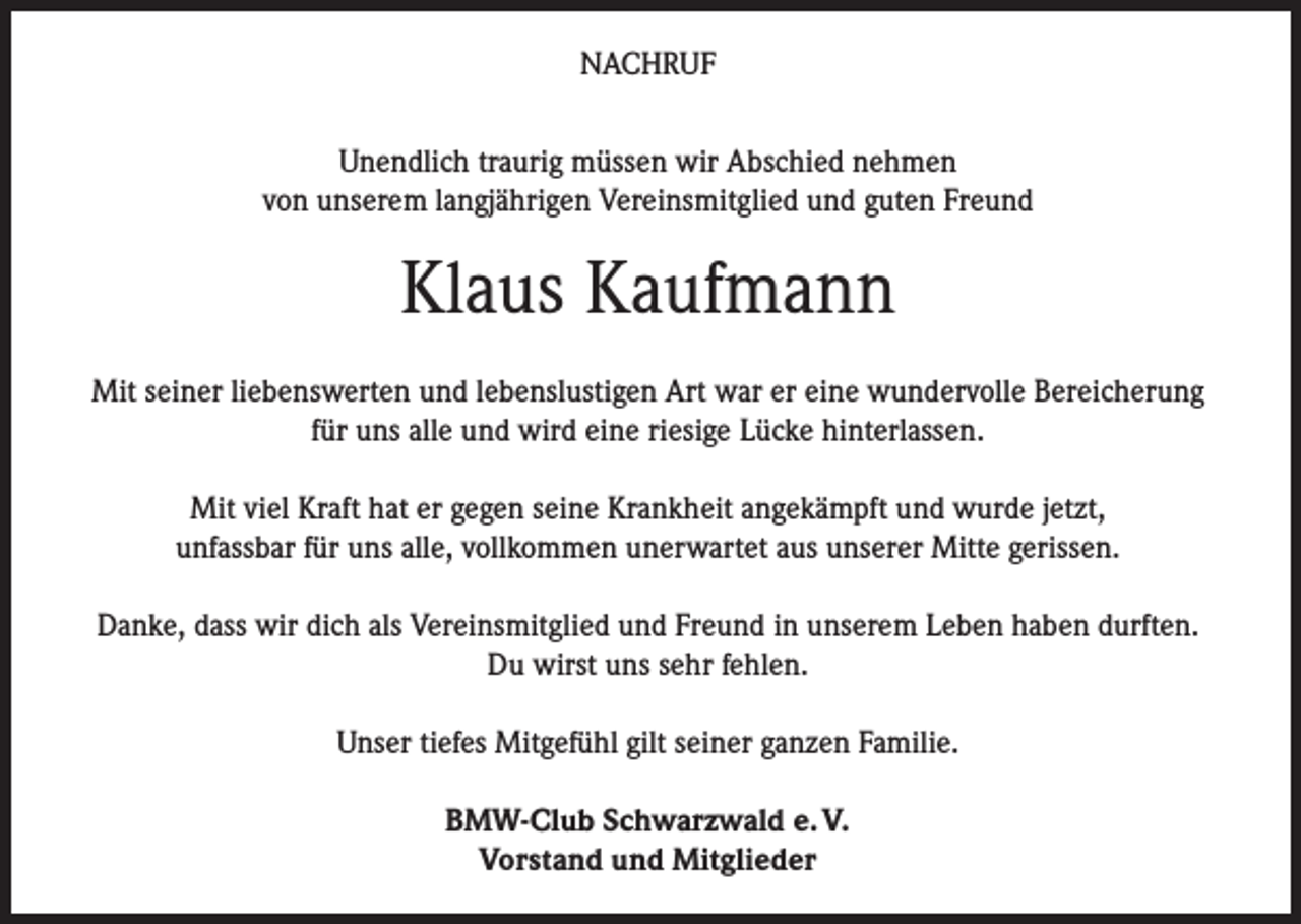 <p>NACHRUF<br />Unendlich traurig müssen wir Abschied nehmen<br />von unserem langjährigen Vereinsmitglied und guten Freund</p><p>Klaus Kaufmann<br />Mit seiner liebenswerten und lebenslustigen Art war er eine wundervolle Bereicherung<br />für uns alle und wird eine riesige Lücke hinterlassen.<br />Mit viel Kraft hat er gegen seine Krankheit angekämpft und wurde jetzt,<br />unfassbar für uns alle, vollkommen unerwartet aus unserer Mitte gerissen.<br />Danke, dass wir dich als Vereinsmitglied und Freund in unserem Leben haben durften.<br />Du wirst uns sehr fehlen.<br />Unser tiefes Mitgefühl gilt seiner ganzen Familie.<br />BMW-Club Schwarzwald e. V.<br />Vorstand und Mitglieder</p>