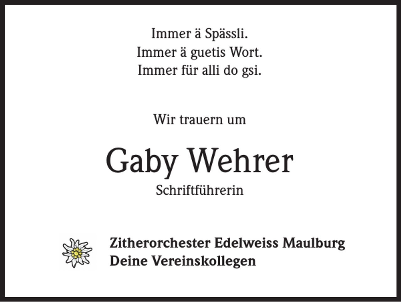 <p>Immer ä Spässli.<br />Immer ä guetis Wort.<br />Immer für alli do gsi.<br />Wir trauern um</p><p>Gaby Wehrer<br />Schriftführerin</p><p>Zitherorchester Edelweiss Maulburg<br />Deine Vereinskollegen</p>