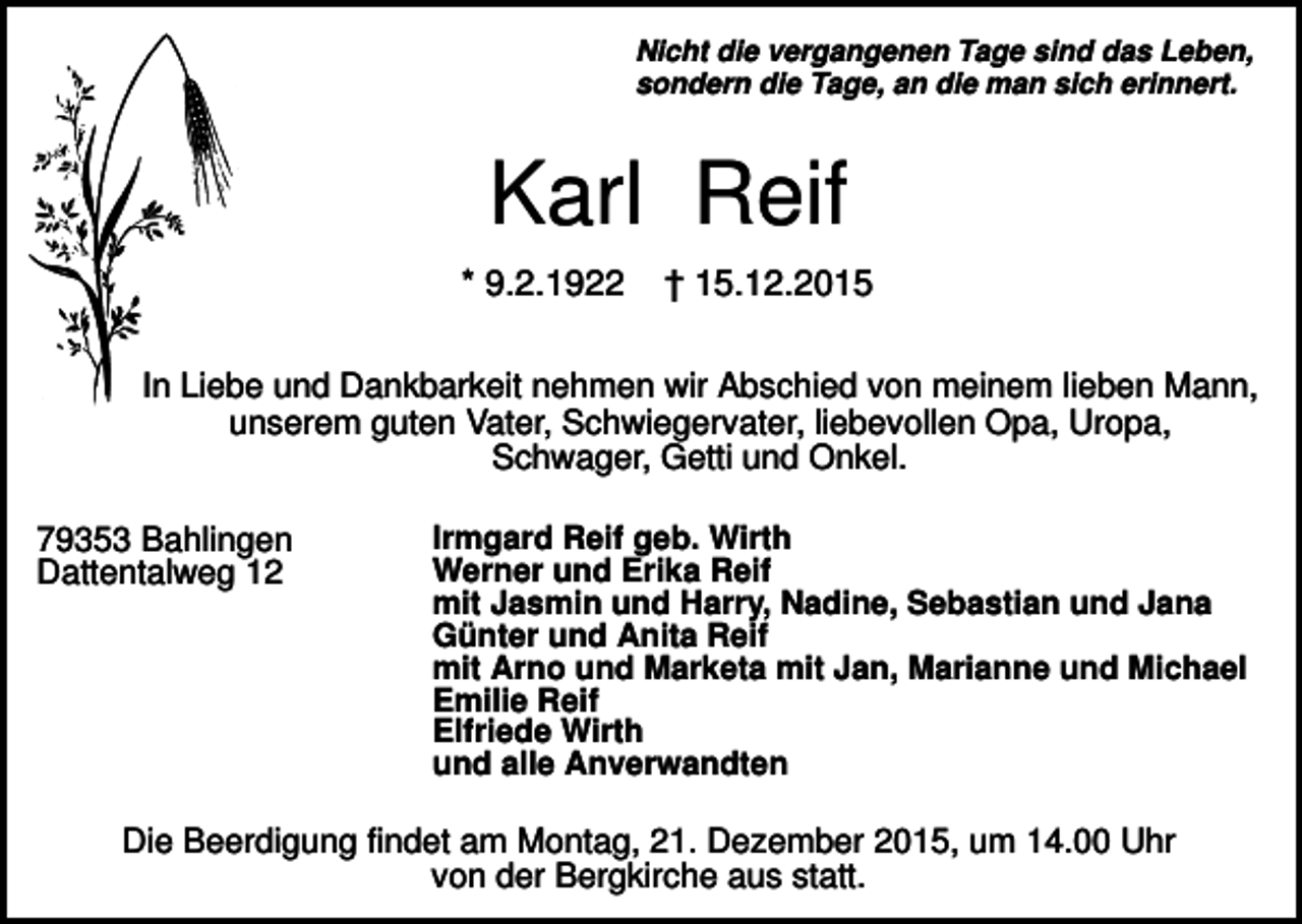 <p>Nicht die vergangenen Tage sind das Leben,<br />sondern die Tage, an die man sich erinnert.</p><p>Karl Reif<br />* 9.2.1922</p><p>† 15.12.2015</p><p>In Liebe und Dankbarkeit nehmen wir Abschied von meinem lieben Mann,<br />unserem guten Vater, Schwiegervater, liebevollen Opa, Uropa,<br />Schwager, Getti und Onkel.<br />79353 Bahlingen<br />Dattentalweg 12</p><p>Irmgard Reif geb. Wirth<br />Werner und Erika Reif<br />mit Jasmin und Harry, Nadine, Sebastian und Jana<br />Günter und Anita Reif<br />mit Arno und Marketa mit Jan, Marianne und Michael<br />Emilie Reif<br />Elfriede Wirth<br />und alle Anverwandten</p><p>Die Beerdigung findet am Montag, 21. Dezember 2015, um 14.00 Uhr<br />von der Bergkirche aus statt.</p>